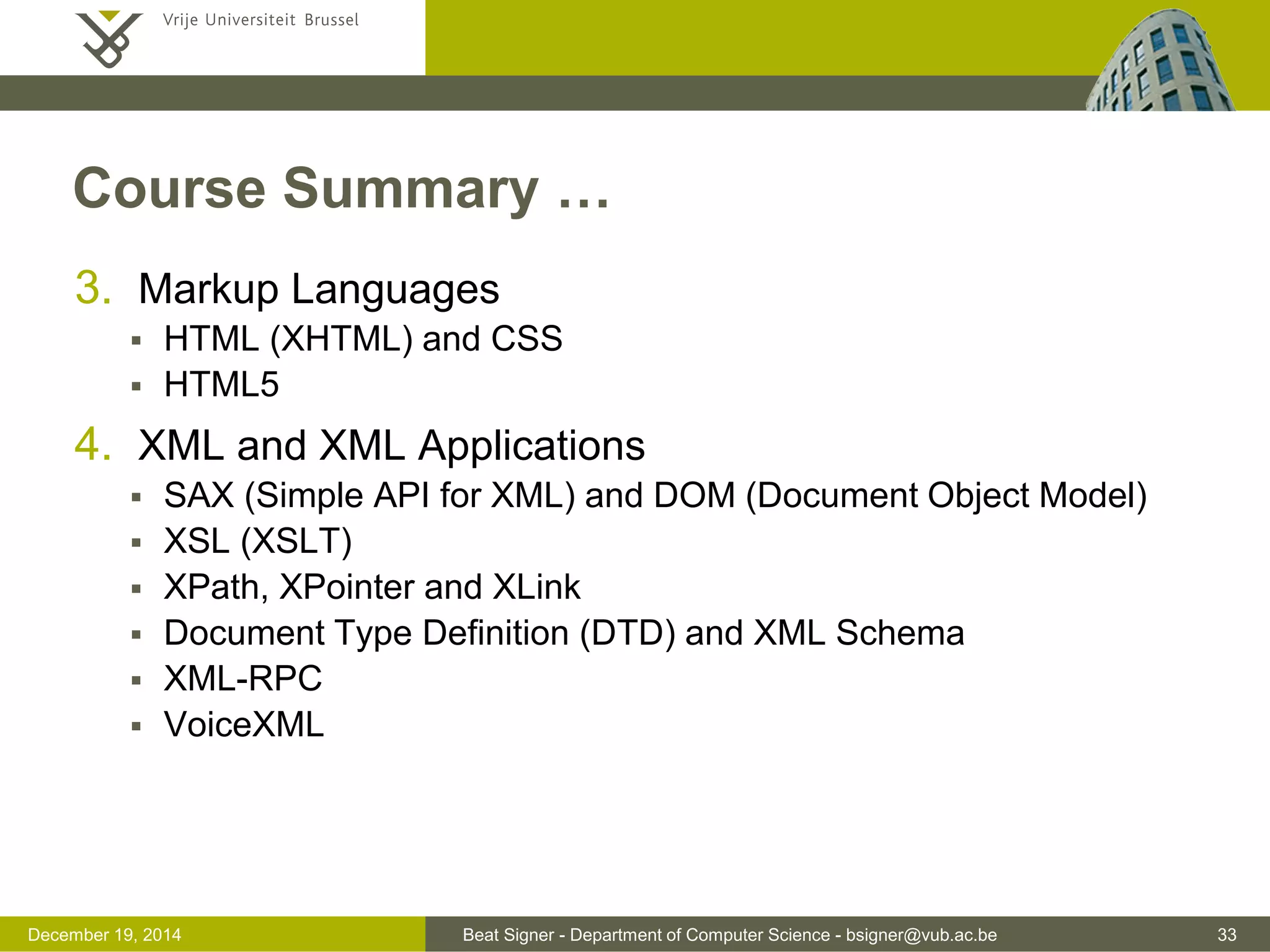 Beat Signer - Department of Computer Science - bsigner@vub.ac.be 33December 19, 2014
Course Summary …
3. Markup Languages
 HTML (XHTML) and CSS
 HTML5
4. XML and XML Applications
 SAX (Simple API for XML) and DOM (Document Object Model)
 XSL (XSLT)
 XPath, XPointer and XLink
 Document Type Definition (DTD) and XML Schema
 XML-RPC
 VoiceXML
 