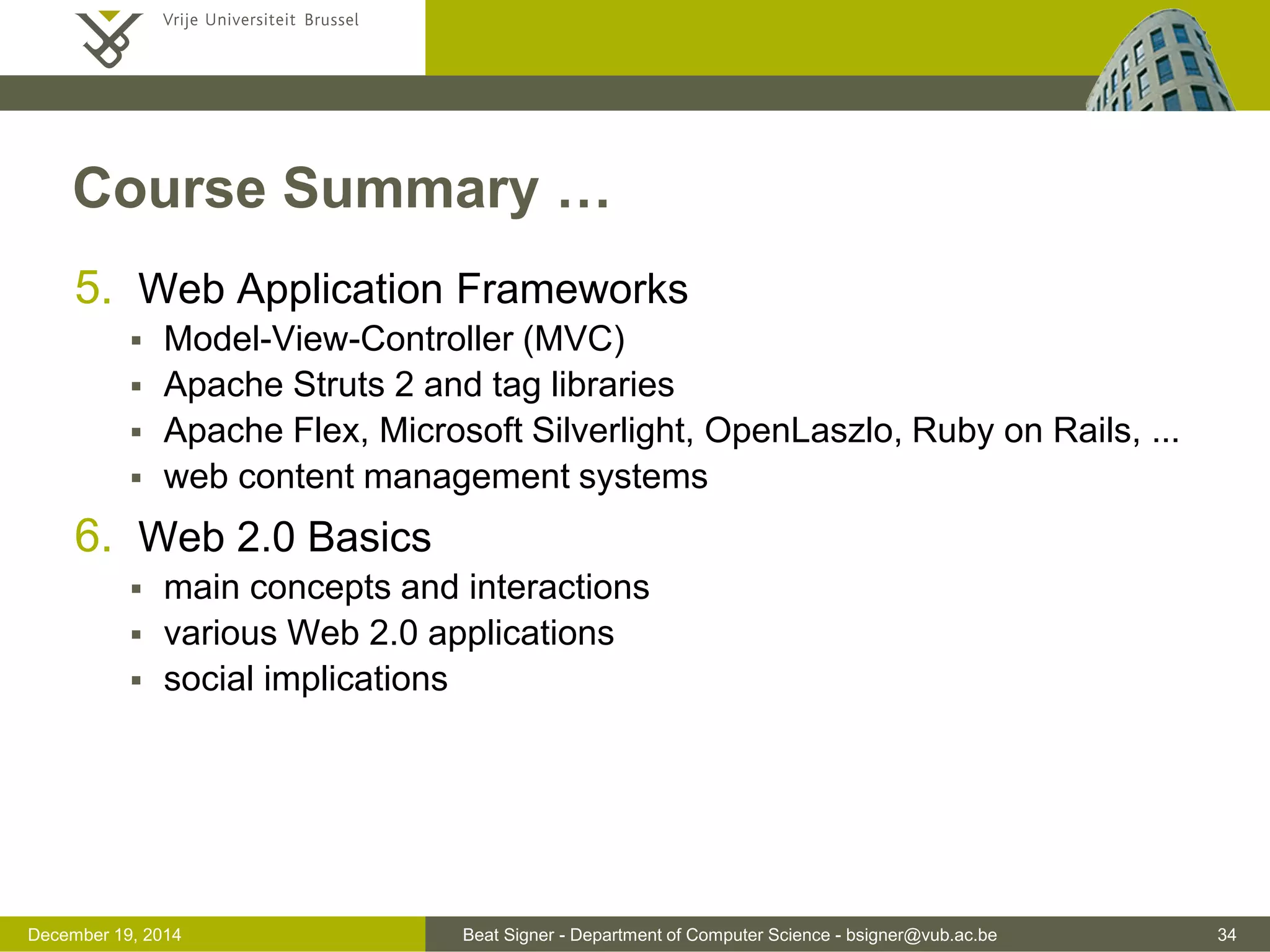 Beat Signer - Department of Computer Science - bsigner@vub.ac.be 34December 19, 2014
Course Summary …
5. Web Application Frameworks
 Model-View-Controller (MVC)
 Apache Struts 2 and tag libraries
 Apache Flex, Microsoft Silverlight, OpenLaszlo, Ruby on Rails, ...
 web content management systems
6. Web 2.0 Basics
 main concepts and interactions
 various Web 2.0 applications
 social implications
 