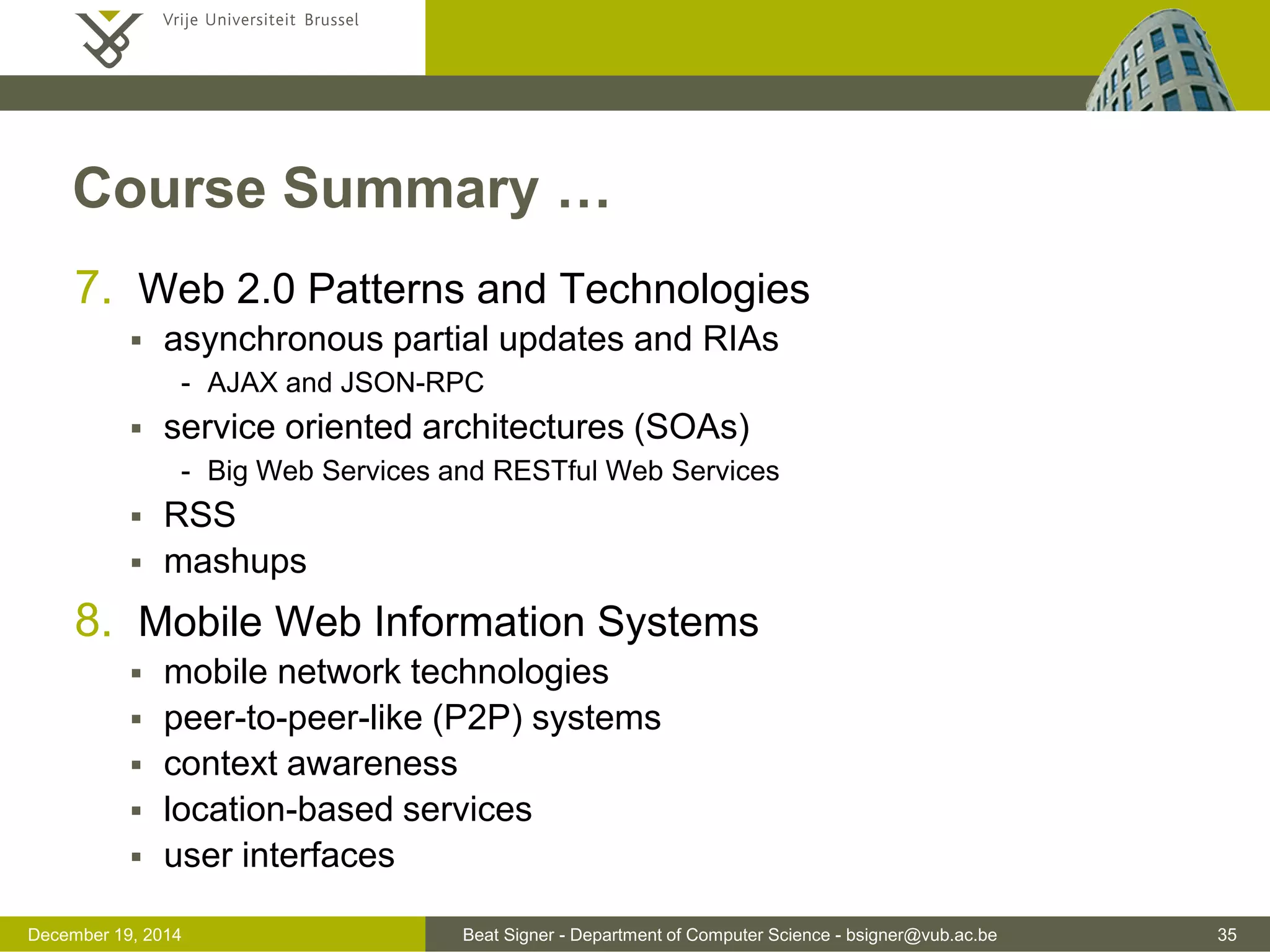 Beat Signer - Department of Computer Science - bsigner@vub.ac.be 35December 19, 2014
Course Summary …
7. Web 2.0 Patterns and Technologies
 asynchronous partial updates and RIAs
- AJAX and JSON-RPC
 service oriented architectures (SOAs)
- Big Web Services and RESTful Web Services
 RSS
 mashups
8. Mobile Web Information Systems
 mobile network technologies
 peer-to-peer-like (P2P) systems
 context awareness
 location-based services
 user interfaces
 