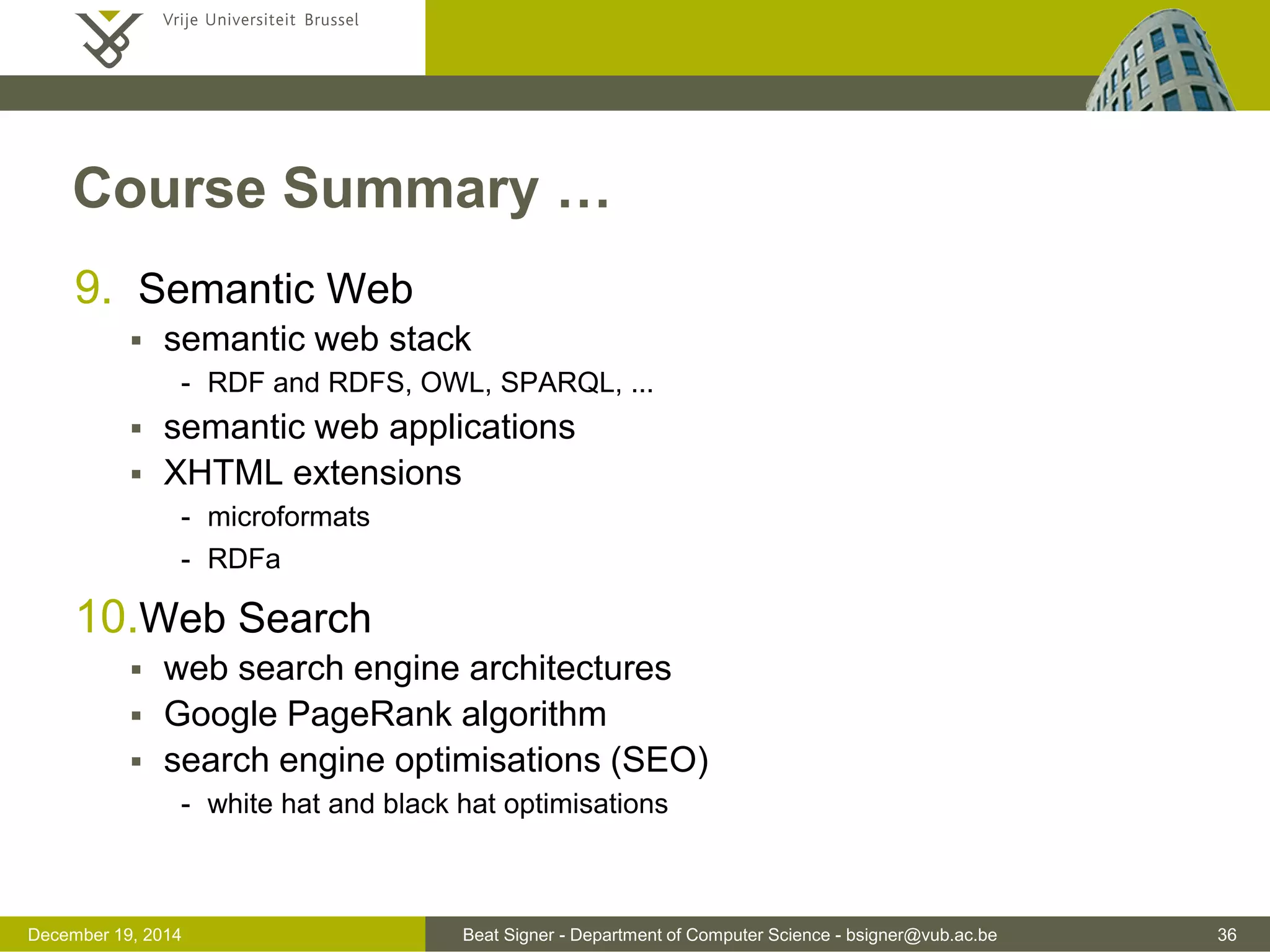 Beat Signer - Department of Computer Science - bsigner@vub.ac.be 36December 19, 2014
Course Summary …
9. Semantic Web
 semantic web stack
- RDF and RDFS, OWL, SPARQL, ...
 semantic web applications
 XHTML extensions
- microformats
- RDFa
10.Web Search
 web search engine architectures
 Google PageRank algorithm
 search engine optimisations (SEO)
- white hat and black hat optimisations
 