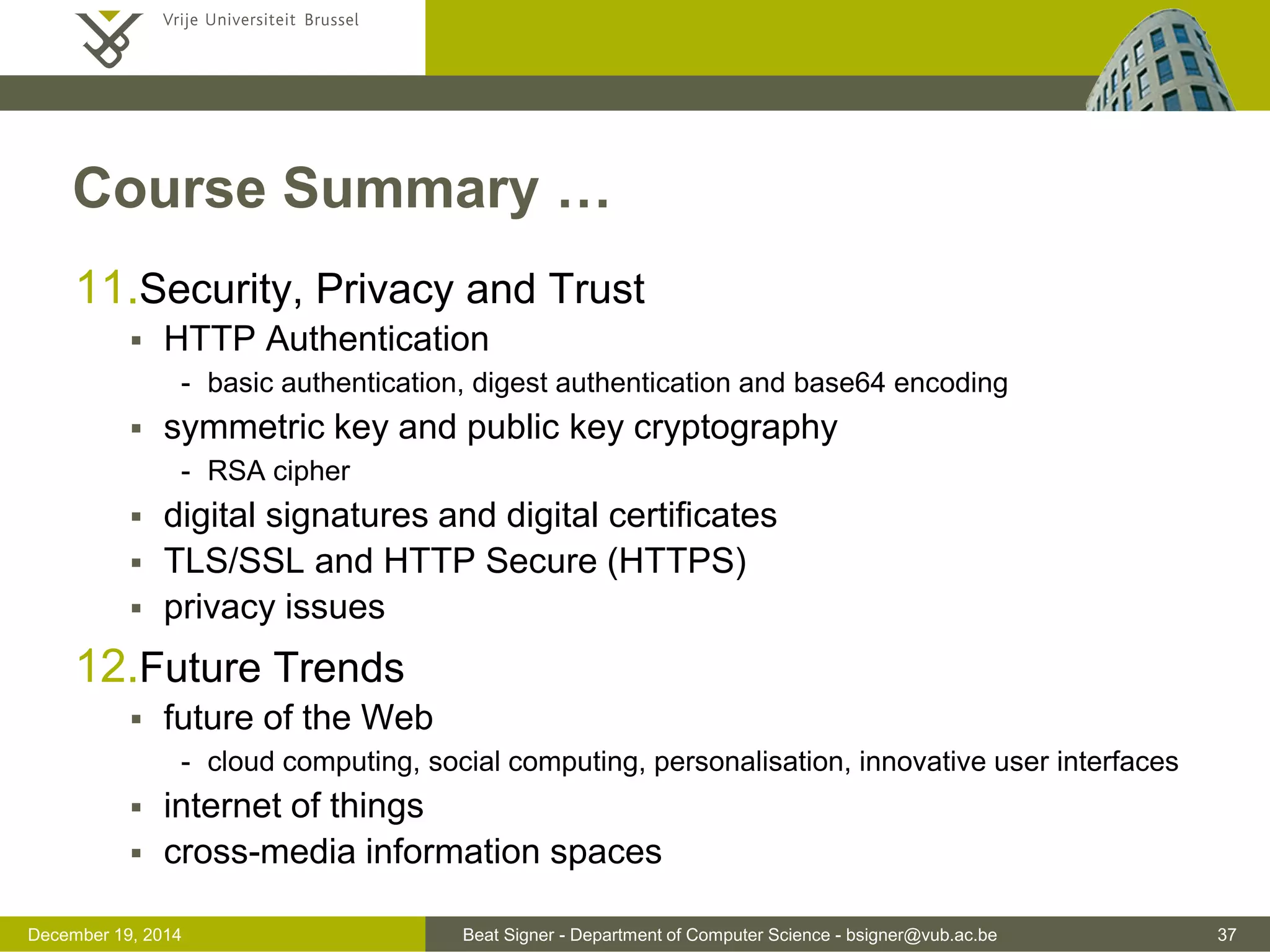 Beat Signer - Department of Computer Science - bsigner@vub.ac.be 37December 19, 2014
Course Summary …
11.Security, Privacy and Trust
 HTTP Authentication
- basic authentication, digest authentication and base64 encoding
 symmetric key and public key cryptography
- RSA cipher
 digital signatures and digital certificates
 TLS/SSL and HTTP Secure (HTTPS)
 privacy issues
12.Future Trends
 future of the Web
- cloud computing, social computing, personalisation, innovative user interfaces
 internet of things
 cross-media information spaces
 
