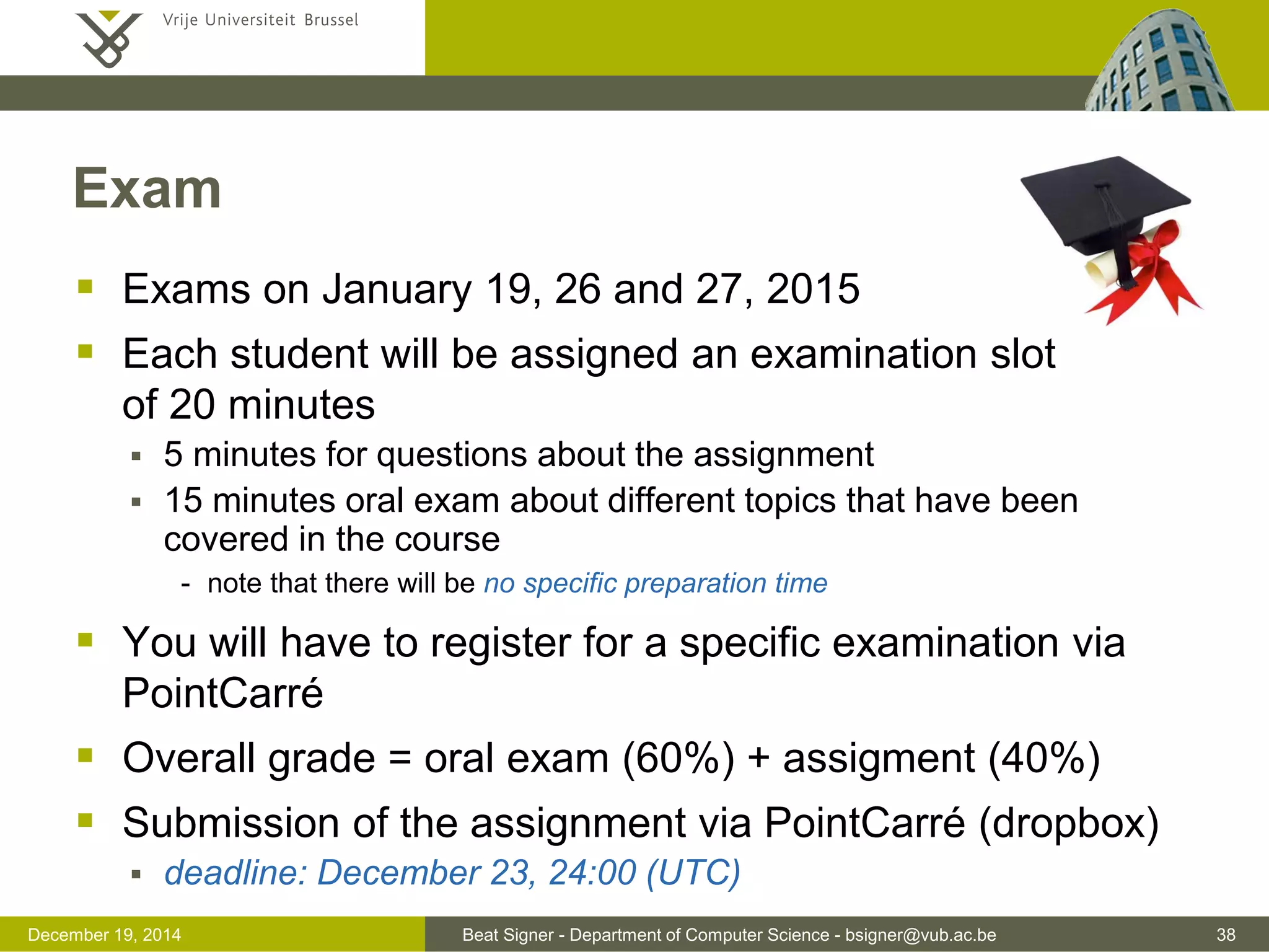 Beat Signer - Department of Computer Science - bsigner@vub.ac.be 38December 19, 2014
Exam
 Exams on January 19, 26 and 27, 2015
 Each student will be assigned an examination slot
of 20 minutes
 5 minutes for questions about the assignment
 15 minutes oral exam about different topics that have been
covered in the course
- note that there will be no specific preparation time
 You will have to register for a specific examination via
PointCarré
 Overall grade = oral exam (60%) + assigment (40%)
 Submission of the assignment via PointCarré (dropbox)
 deadline: December 23, 24:00 (UTC)
 
