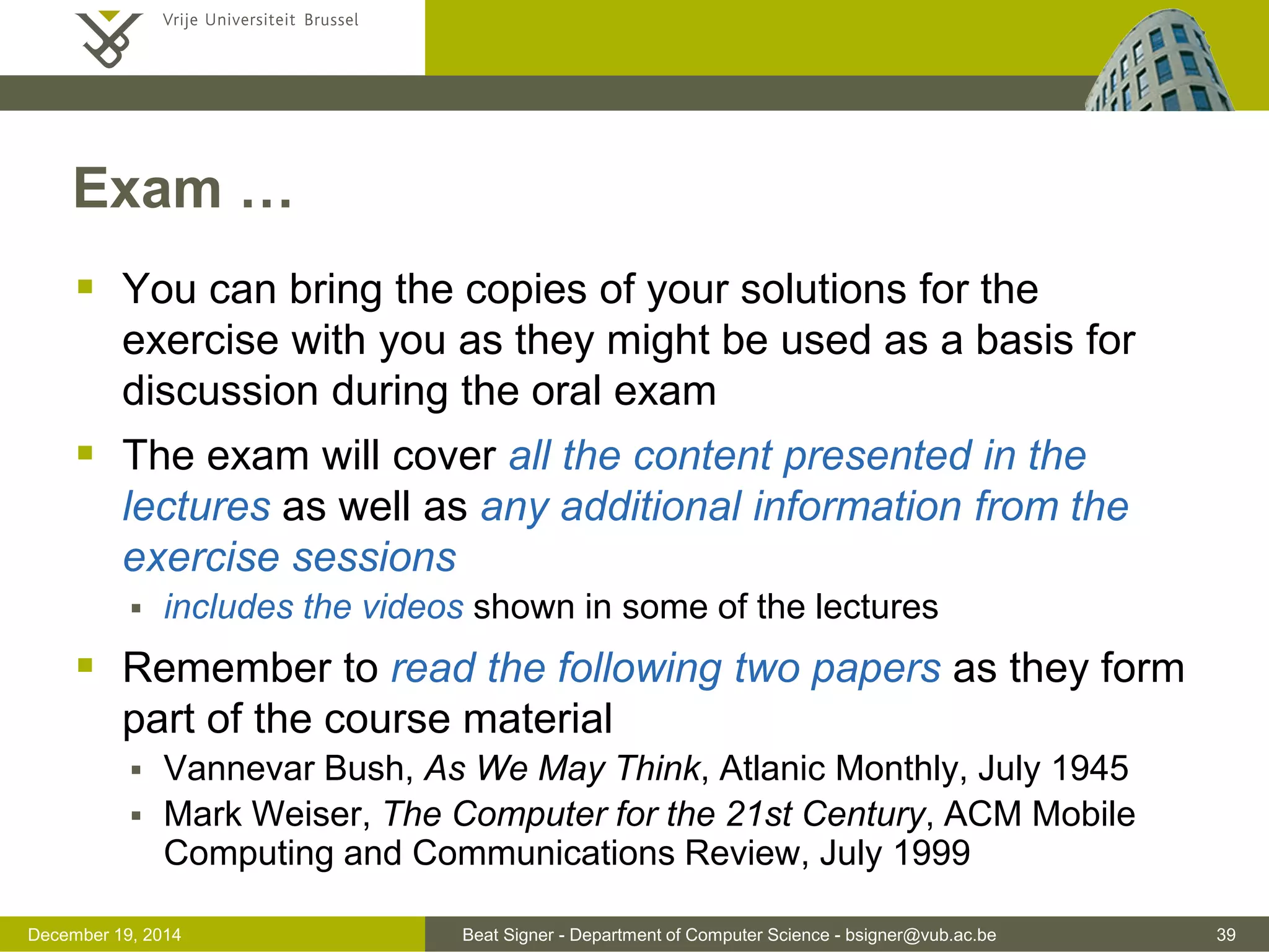Beat Signer - Department of Computer Science - bsigner@vub.ac.be 39December 19, 2014
Exam …
 You can bring the copies of your solutions for the
exercise with you as they might be used as a basis for
discussion during the oral exam
 The exam will cover all the content presented in the
lectures as well as any additional information from the
exercise sessions
 includes the videos shown in some of the lectures
 Remember to read the following two papers as they form
part of the course material
 Vannevar Bush, As We May Think, Atlanic Monthly, July 1945
 Mark Weiser, The Computer for the 21st Century, ACM Mobile
Computing and Communications Review, July 1999
 
