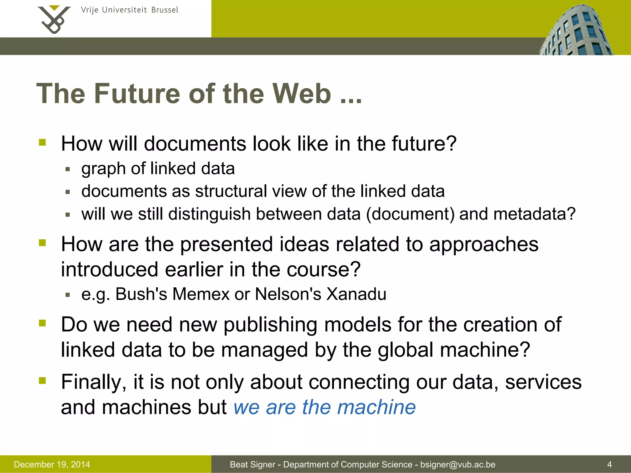 Beat Signer - Department of Computer Science - bsigner@vub.ac.be 4December 19, 2014
The Future of the Web ...
 How will documents look like in the future?
 graph of linked data
 documents as structural view of the linked data
 will we still distinguish between data (document) and metadata?
 How are the presented ideas related to approaches
introduced earlier in the course?
 e.g. Bush's Memex or Nelson's Xanadu
 Do we need new publishing models for the creation of
linked data to be managed by the global machine?
 Finally, it is not only about connecting our data, services
and machines but we are the machine
 