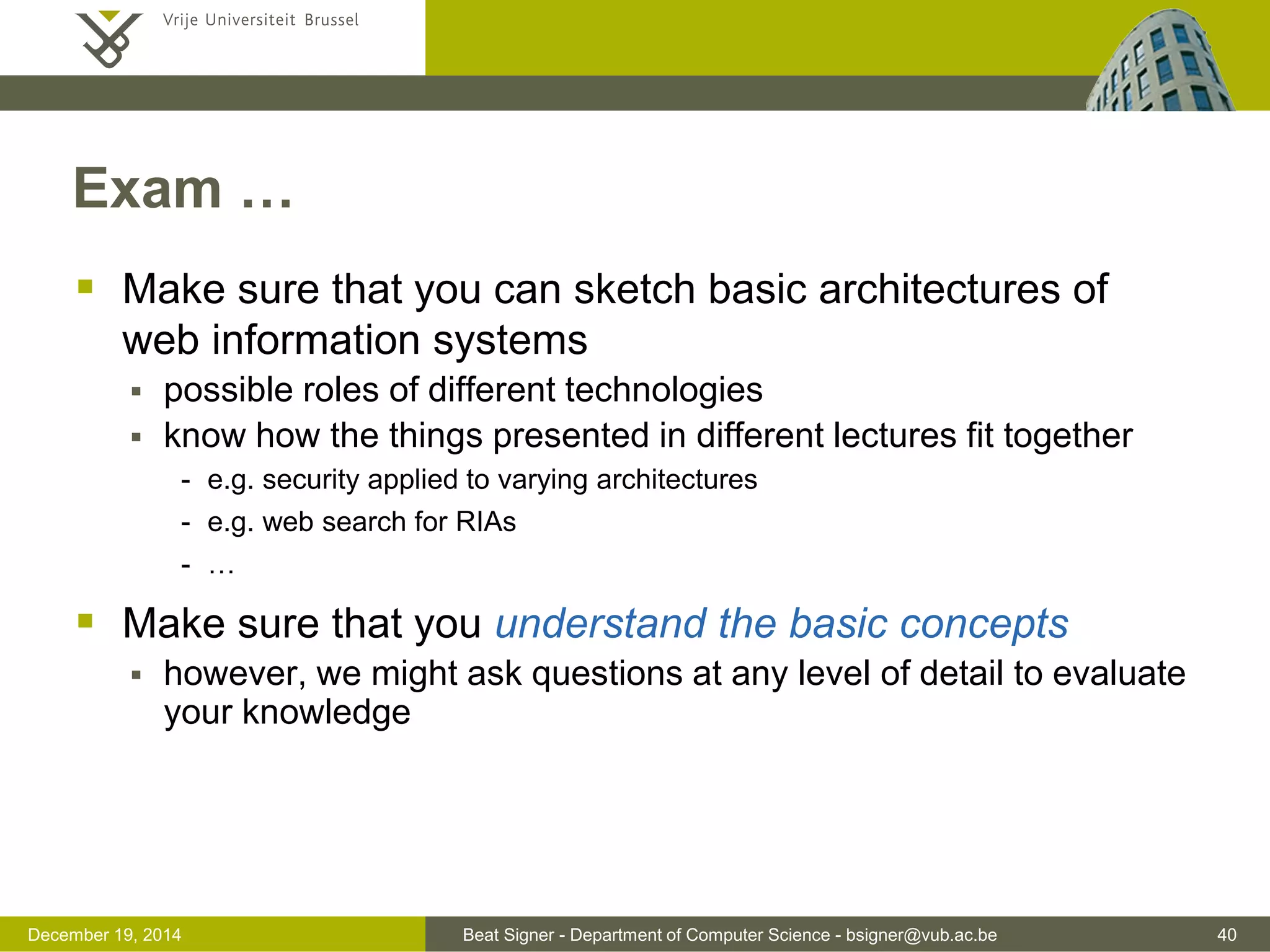 Beat Signer - Department of Computer Science - bsigner@vub.ac.be 40December 19, 2014
Exam …
 Make sure that you can sketch basic architectures of
web information systems
 possible roles of different technologies
 know how the things presented in different lectures fit together
- e.g. security applied to varying architectures
- e.g. web search for RIAs
- …
 Make sure that you understand the basic concepts
 however, we might ask questions at any level of detail to evaluate
your knowledge
 