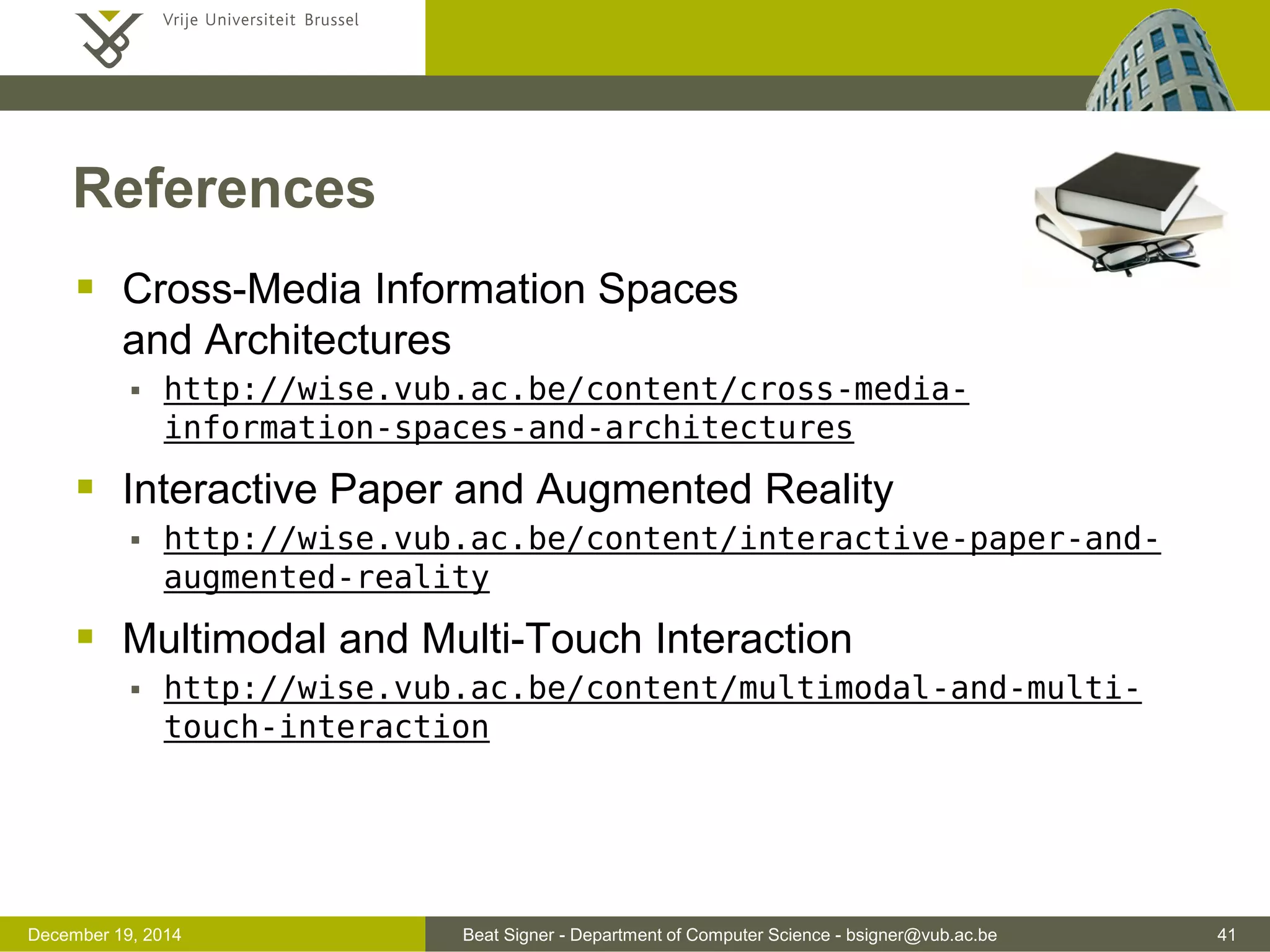 Beat Signer - Department of Computer Science - bsigner@vub.ac.be 41December 19, 2014
References
 Cross-Media Information Spaces
and Architectures
 http://wise.vub.ac.be/content/cross-media-
information-spaces-and-architectures
 Interactive Paper and Augmented Reality
 http://wise.vub.ac.be/content/interactive-paper-and-
augmented-reality
 Multimodal and Multi-Touch Interaction
 http://wise.vub.ac.be/content/multimodal-and-multi-
touch-interaction
 