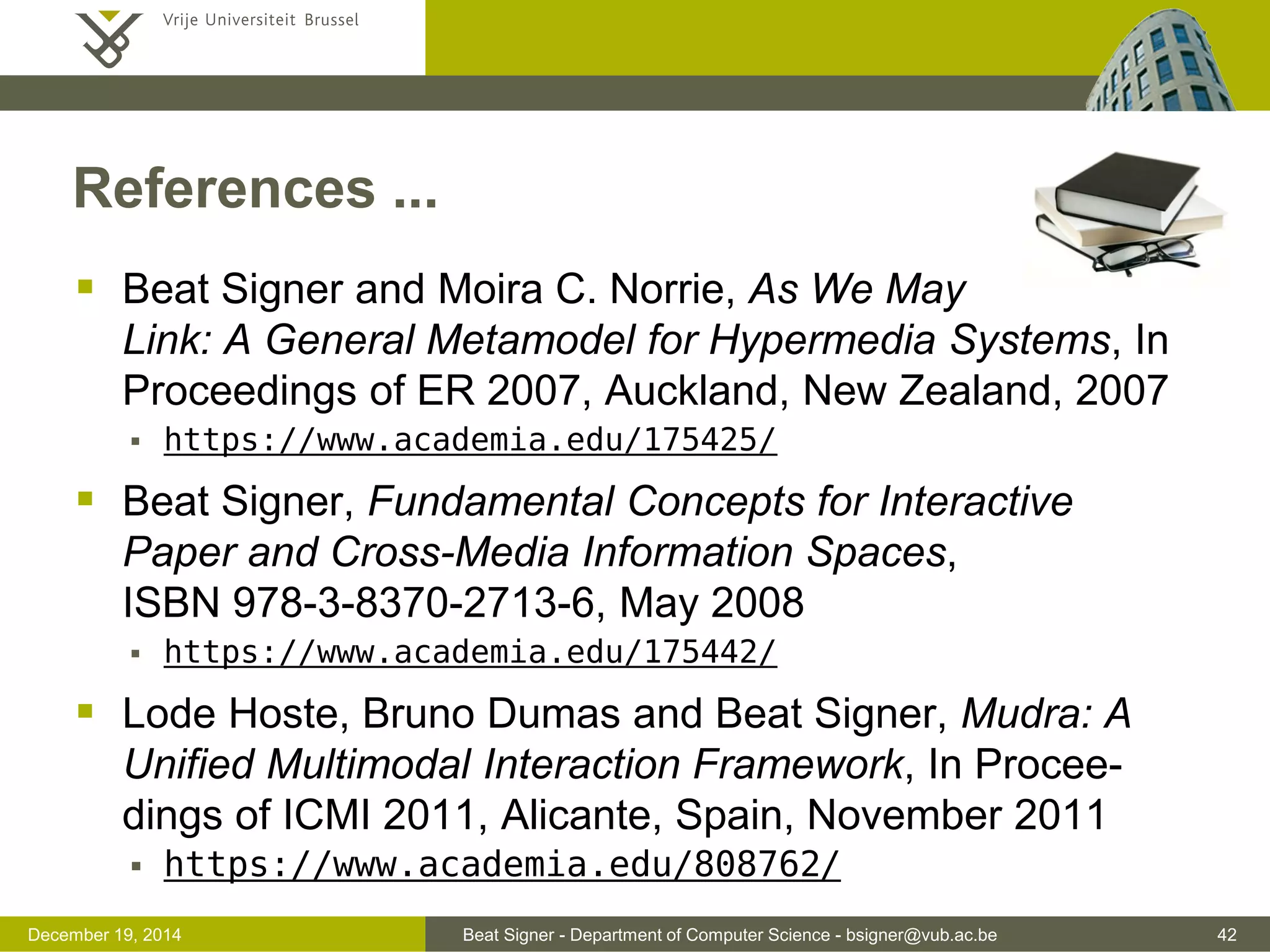 Beat Signer - Department of Computer Science - bsigner@vub.ac.be 42December 19, 2014
References ...
 Beat Signer and Moira C. Norrie, As We May
Link: A General Metamodel for Hypermedia Systems, In
Proceedings of ER 2007, Auckland, New Zealand, 2007
 https://www.academia.edu/175425/
 Beat Signer, Fundamental Concepts for Interactive
Paper and Cross-Media Information Spaces,
ISBN 978-3-8370-2713-6, May 2008
 https://www.academia.edu/175442/
 Lode Hoste, Bruno Dumas and Beat Signer, Mudra: A
Unified Multimodal Interaction Framework, In Procee-
dings of ICMI 2011, Alicante, Spain, November 2011
 https://www.academia.edu/808762/
 