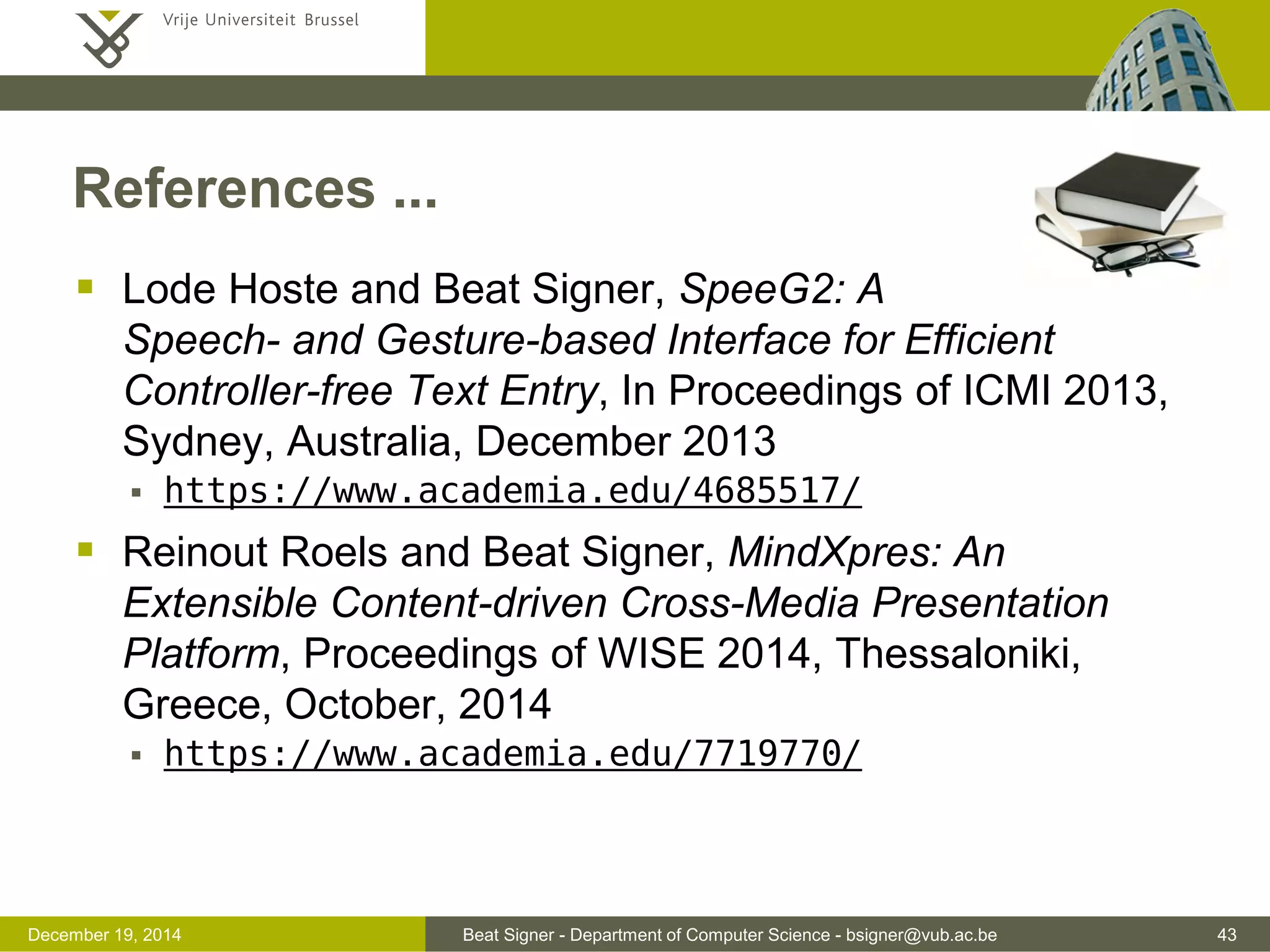 Beat Signer - Department of Computer Science - bsigner@vub.ac.be 43December 19, 2014
References ...
 Lode Hoste and Beat Signer, SpeeG2: A
Speech- and Gesture-based Interface for Efficient
Controller-free Text Entry, In Proceedings of ICMI 2013,
Sydney, Australia, December 2013
 https://www.academia.edu/4685517/
 Reinout Roels and Beat Signer, MindXpres: An
Extensible Content-driven Cross-Media Presentation
Platform, Proceedings of WISE 2014, Thessaloniki,
Greece, October, 2014
 https://www.academia.edu/7719770/
 