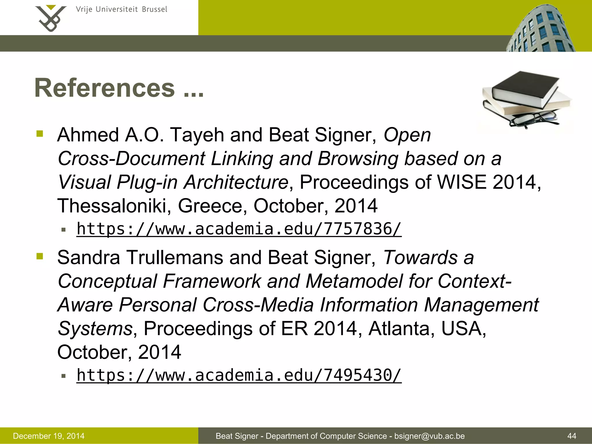 Beat Signer - Department of Computer Science - bsigner@vub.ac.be 44December 19, 2014
References ...
 Ahmed A.O. Tayeh and Beat Signer, Open
Cross-Document Linking and Browsing based on a
Visual Plug-in Architecture, Proceedings of WISE 2014,
Thessaloniki, Greece, October, 2014
 https://www.academia.edu/7757836/
 Sandra Trullemans and Beat Signer, Towards a
Conceptual Framework and Metamodel for Context-
Aware Personal Cross-Media Information Management
Systems, Proceedings of ER 2014, Atlanta, USA,
October, 2014
 https://www.academia.edu/7495430/
 