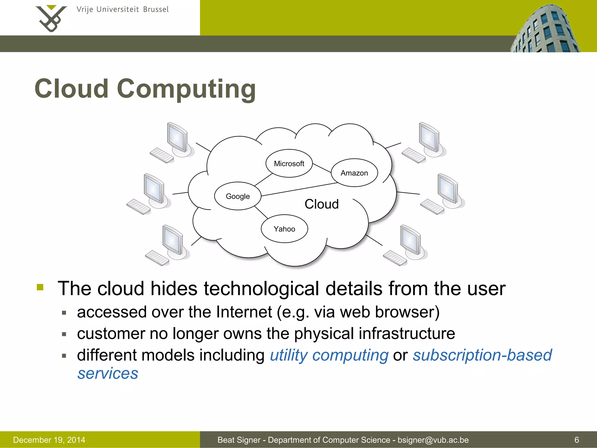 Beat Signer - Department of Computer Science - bsigner@vub.ac.be 6December 19, 2014
Cloud Computing
 The cloud hides technological details from the user
 accessed over the Internet (e.g. via web browser)
 customer no longer owns the physical infrastructure
 different models including utility computing or subscription-based
services
Microsoft
Google
Yahoo
Amazon
Cloud
 