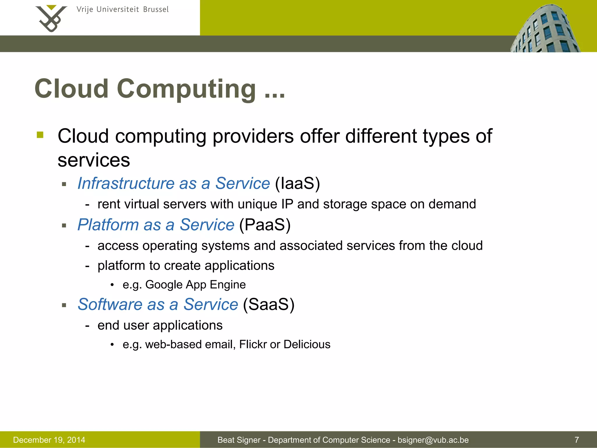 Beat Signer - Department of Computer Science - bsigner@vub.ac.be 7December 19, 2014
Cloud Computing ...
 Cloud computing providers offer different types of
services
 Infrastructure as a Service (IaaS)
- rent virtual servers with unique IP and storage space on demand
 Platform as a Service (PaaS)
- access operating systems and associated services from the cloud
- platform to create applications
• e.g. Google App Engine
 Software as a Service (SaaS)
- end user applications
• e.g. web-based email, Flickr or Delicious
 