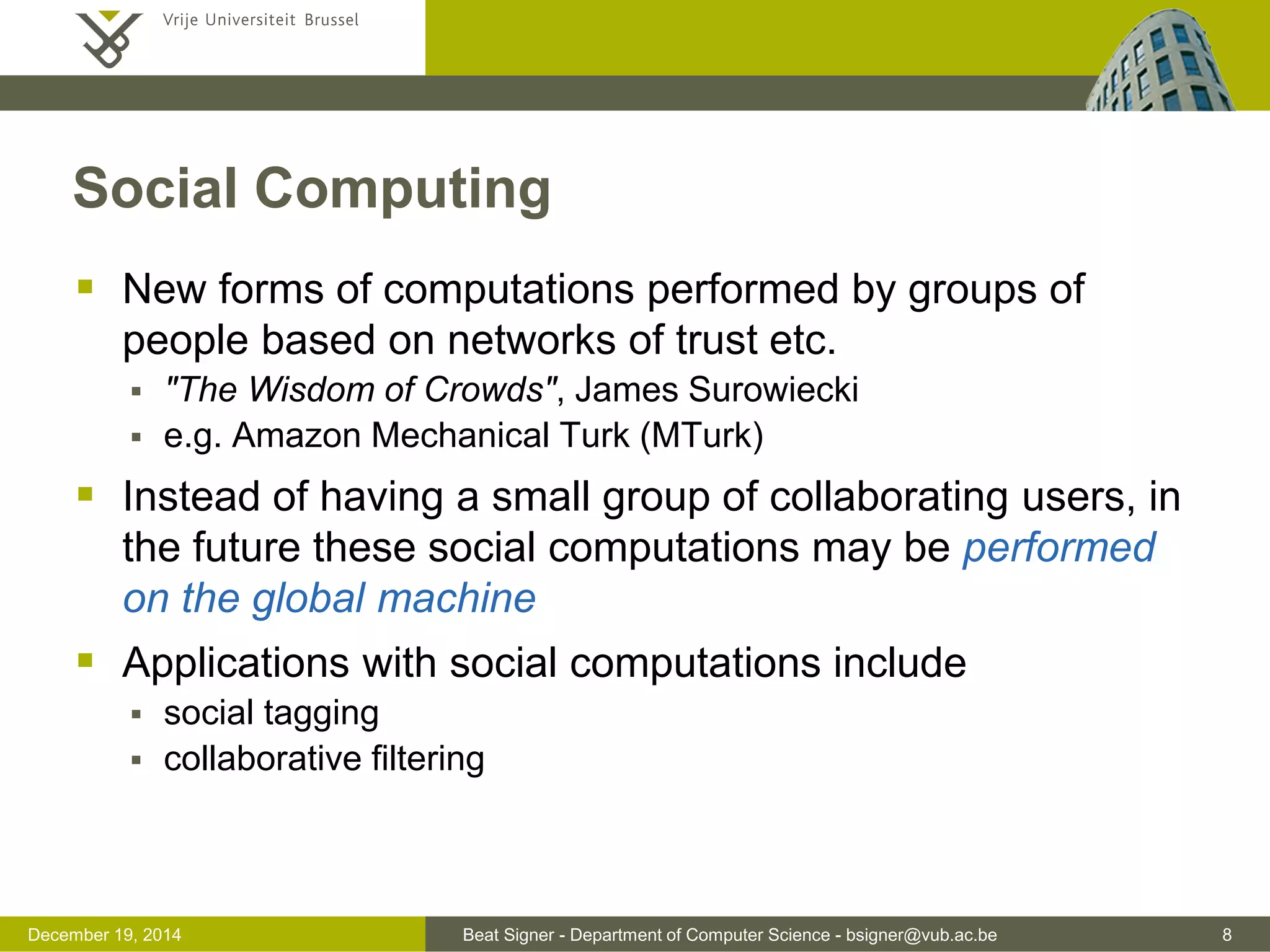 Beat Signer - Department of Computer Science - bsigner@vub.ac.be 8December 19, 2014
Social Computing
 New forms of computations performed by groups of
people based on networks of trust etc.
 "The Wisdom of Crowds", James Surowiecki
 e.g. Amazon Mechanical Turk (MTurk)
 Instead of having a small group of collaborating users, in
the future these social computations may be performed
on the global machine
 Applications with social computations include
 social tagging
 collaborative filtering
 
