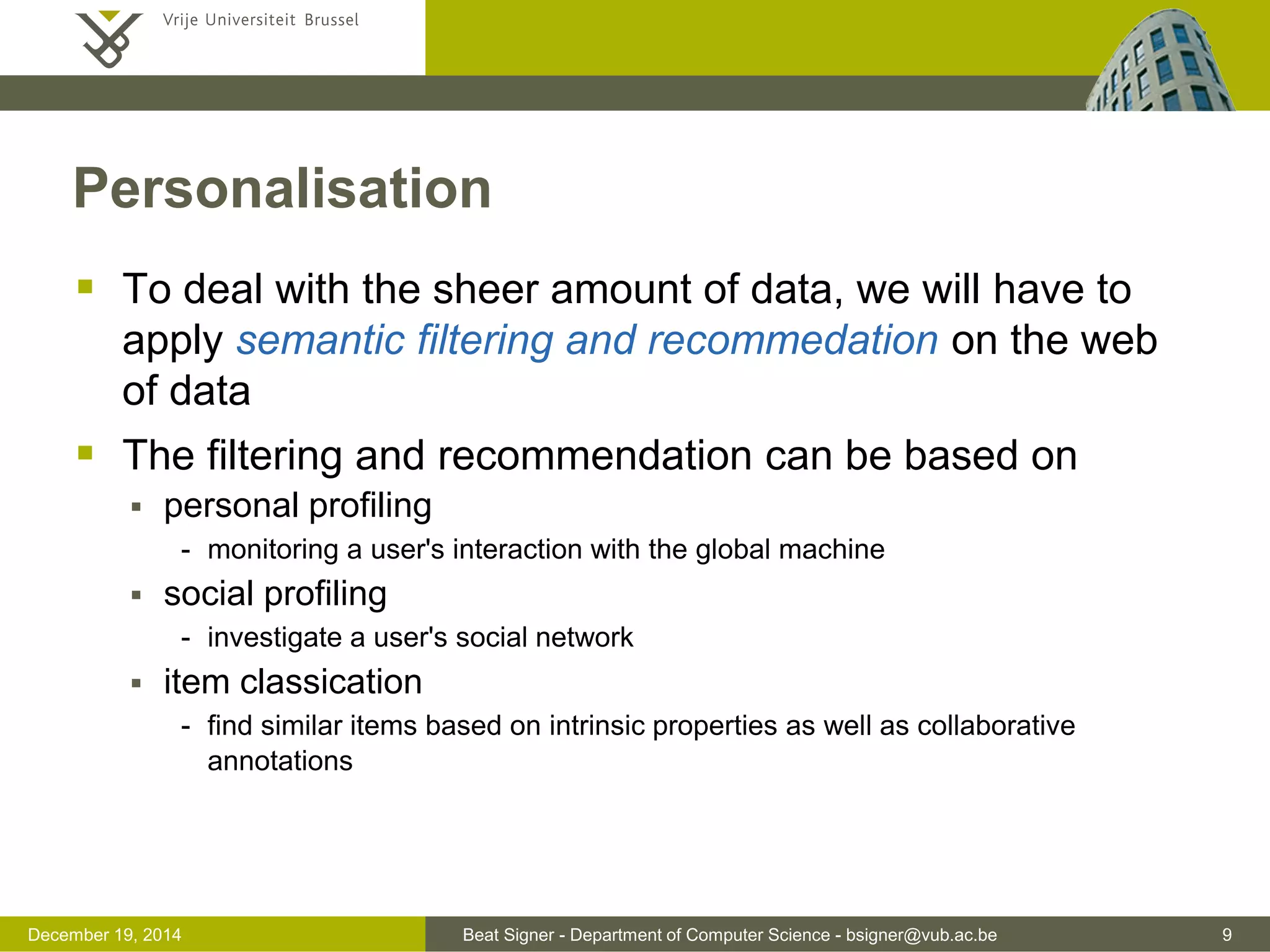 Beat Signer - Department of Computer Science - bsigner@vub.ac.be 9December 19, 2014
Personalisation
 To deal with the sheer amount of data, we will have to
apply semantic filtering and recommedation on the web
of data
 The filtering and recommendation can be based on
 personal profiling
- monitoring a user's interaction with the global machine
 social profiling
- investigate a user's social network
 item classication
- find similar items based on intrinsic properties as well as collaborative
annotations
 