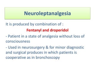 Neuroleptanalgesia
It is produced by combination of :
Fentanyl and droperidol
- Patient in a state of analgesia without loss of
consciousness
- Used in neurosurgery & for minor diagnostic
and surgical produces in which patients is
cooperative as in bronchoscopy
 