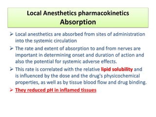 Local Anesthetics pharmacokinetics
Absorption
 Local anesthetics are absorbed from sites of administration
into the systemic circulation
 The rate and extent of absorption to and from nerves are
important in determining onset and duration of action and
also the potential for systemic adverse effects.
 This rate is correlated with the relative lipid solubility and
is influenced by the dose and the drug's physicochemical
properties, as well as by tissue blood flow and drug binding.
 They reduced pH in inflamed tissues
 