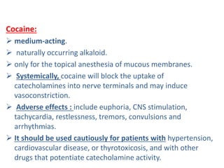 Cocaine:
 medium-acting.
 naturally occurring alkaloid.
 only for the topical anesthesia of mucous membranes.
 Systemically, cocaine will block the uptake of
catecholamines into nerve terminals and may induce
vasoconstriction.
 Adverse effects : include euphoria, CNS stimulation,
tachycardia, restlessness, tremors, convulsions and
arrhythmias.
 It should be used cautiously for patients with hypertension,
cardiovascular disease, or thyrotoxicosis, and with other
drugs that potentiate catecholamine activity.
 