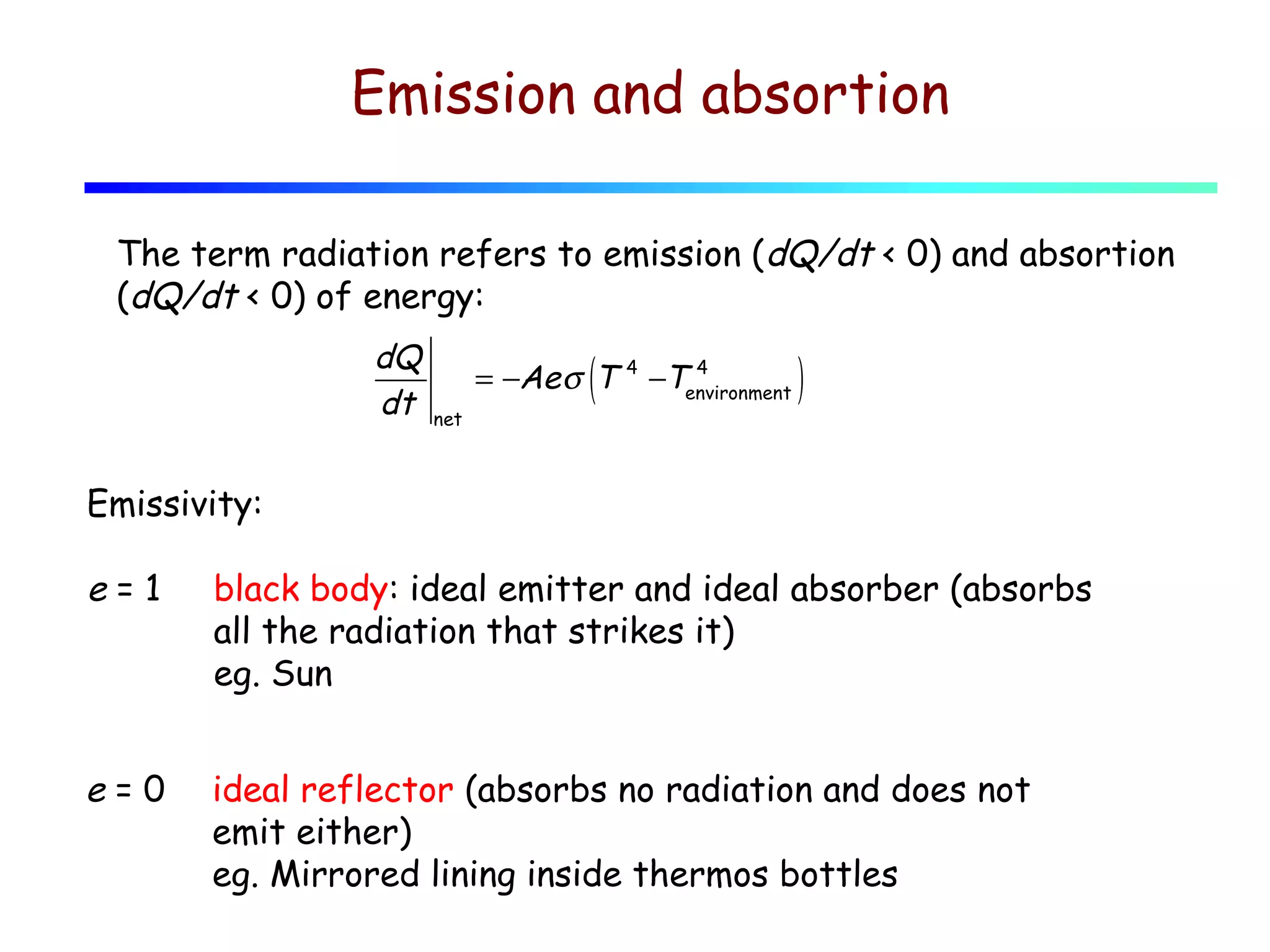 Emission and absortion
The term radiation refers to emission (dQ/dt < 0) and absortion
(dQ/dt < 0) of energy:
dQ
dt

(

= −Ae σ T
net

4

4
−Tenvironment

)

Emissivity:

e=1

black body: ideal emitter and ideal absorber (absorbs
all the radiation that strikes it)
eg. Sun

e=0

ideal reflector (absorbs no radiation and does not
emit either)
eg. Mirrored lining inside thermos bottles

 