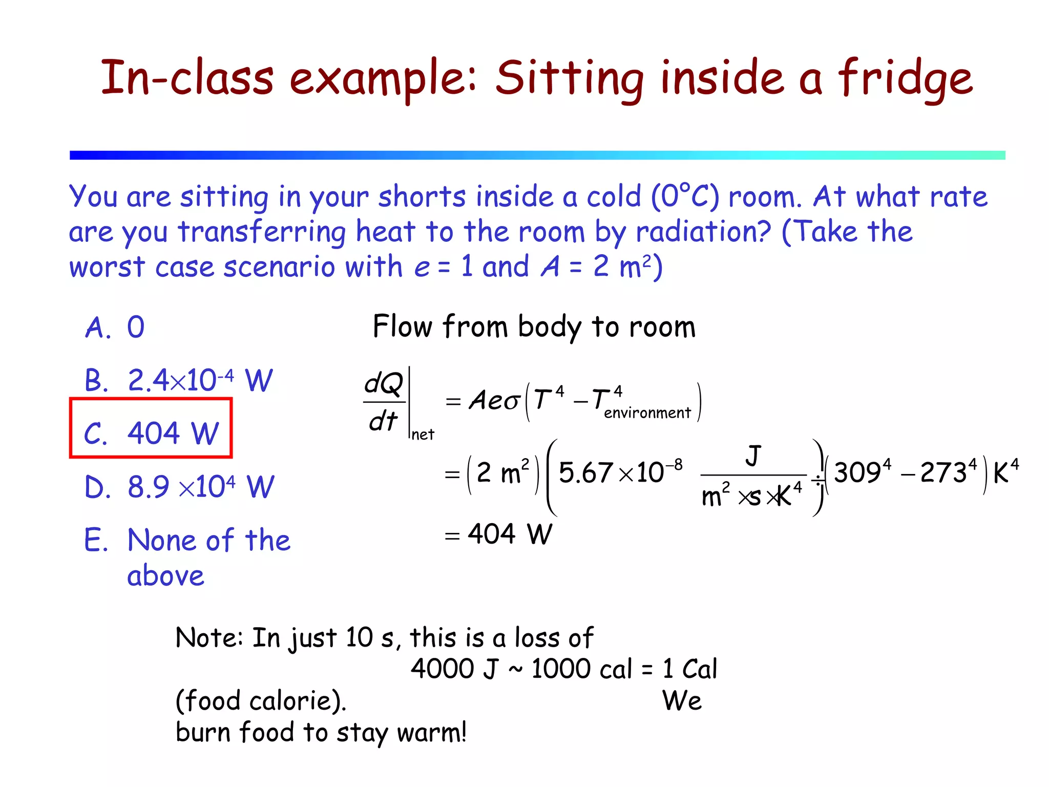 In-class example: Sitting inside a fridge
You are sitting in your shorts inside a cold (0°C) room. At what rate
are you transferring heat to the room by radiation? (Take the
worst case scenario with e = 1 and A = 2 m2)
Flow from body to room

A. 0
B. 2.4×10-4 W
C. 404 W
D. 8.9 ×104 W
E. None of the
above

dQ
dt

(

= Ae σ T
net

4

4
−Tenvironment

)



J
4
4
4
= 2 m2  5.67 × 10 −8 2
÷ 309 − 273 K
m ×s × 4 
K

= 404 W

(

)

Note: In just 10 s, this is a loss of
4000 J ~ 1000 cal = 1 Cal
(food calorie).
We
burn food to stay warm!

(

)

 