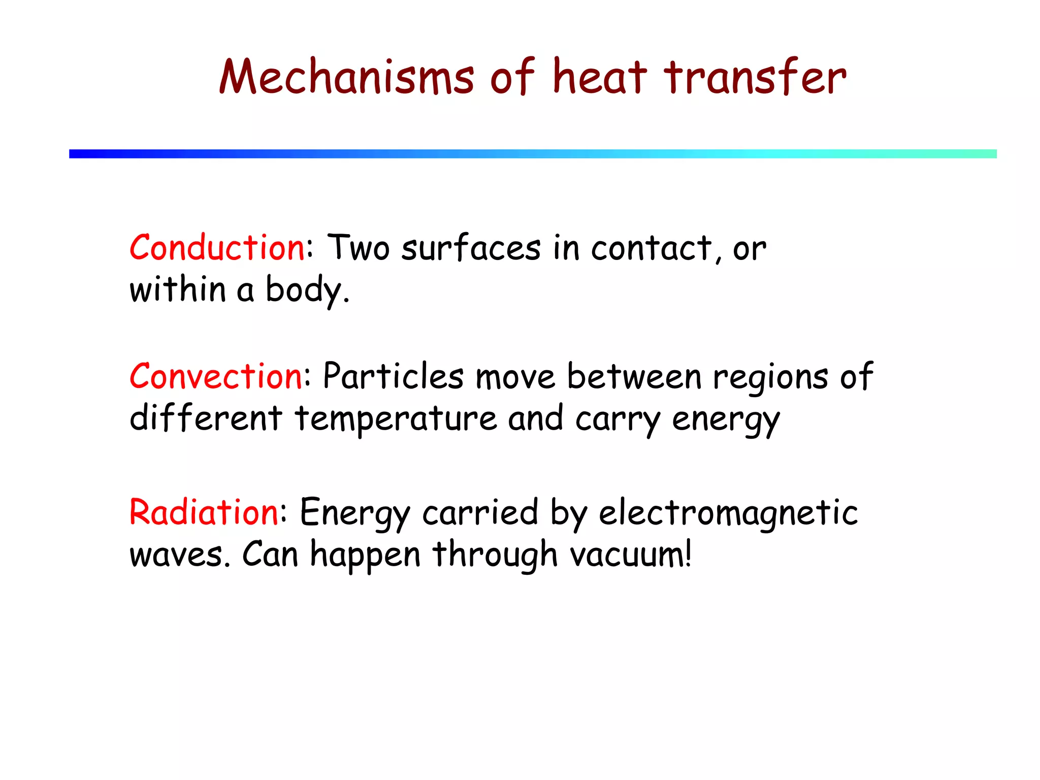 Mechanisms of heat transfer
Conduction: Two surfaces in contact, or
within a body.
Convection: Particles move between regions of
different temperature and carry energy
Radiation: Energy carried by electromagnetic
waves. Can happen through vacuum!

 
