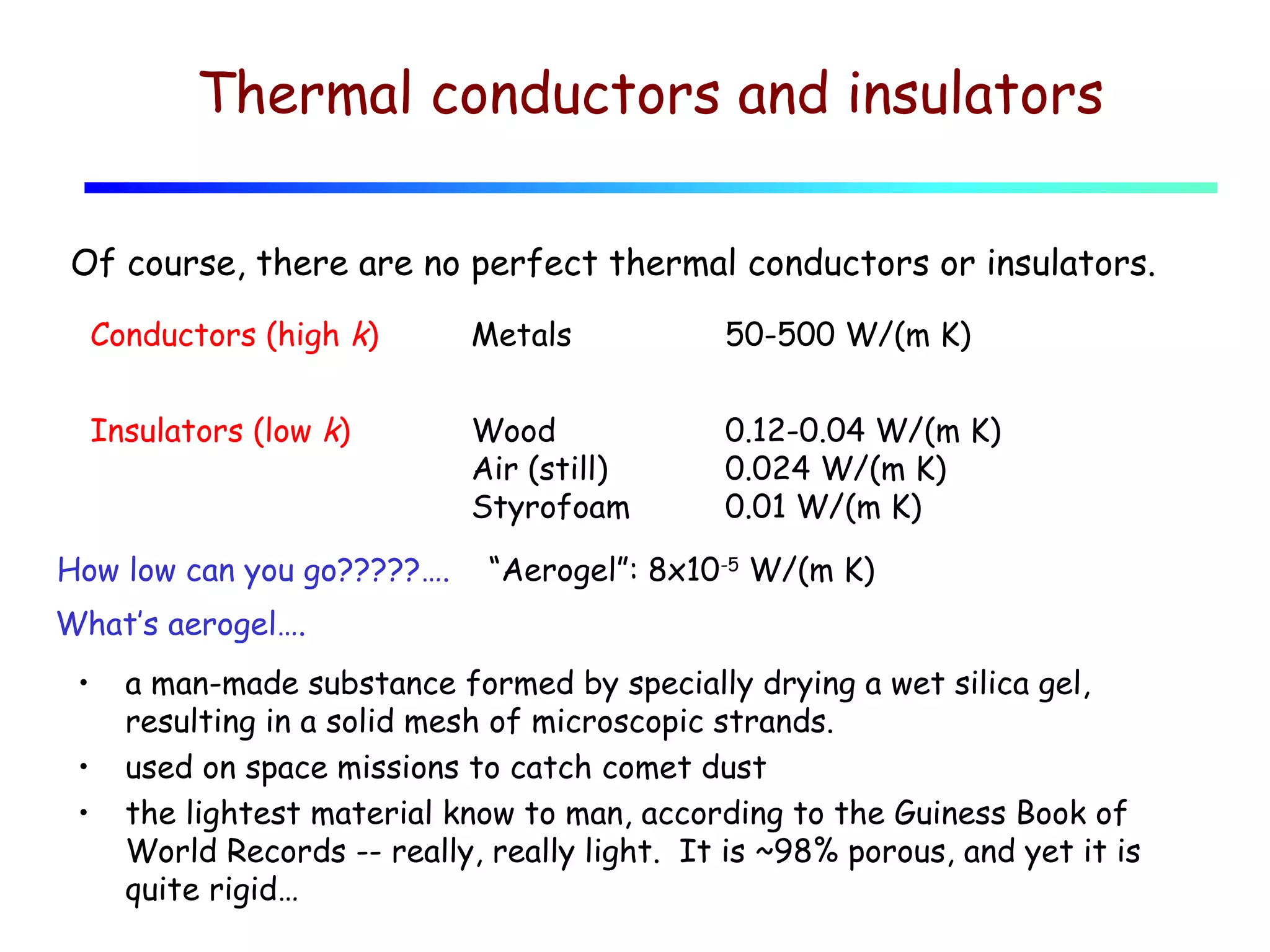 Thermal conductors and insulators
Of course, there are no perfect thermal conductors or insulators.
Conductors (high k)

Metals

50-500 W/(m K)

Insulators (low k)

Wood
Air (still)
Styrofoam

0.12-0.04 W/(m K)
0.024 W/(m K)
0.01 W/(m K)

How low can you go?????….

“Aerogel”: 8x10-5 W/(m K)

What’s aerogel….
•
•
•

a man-made substance formed by specially drying a wet silica gel,
resulting in a solid mesh of microscopic strands.
used on space missions to catch comet dust
the lightest material know to man, according to the Guiness Book of
World Records -- really, really light. It is ~98% porous, and yet it is
quite rigid…

 