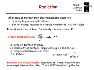 DEMO:
Lighting a
match

Radiation
All pieces of matter emit electromagnetic radiation

– typically long-wavelength, infrared
– For hot bodies, radiation is in visible wavelengths e.g. light-bulbs

Rate of radiation of heat for a body a temperature T:
Stefan-Boltzmann Law

dQ
= −Ae σT
dt

4

A : area of surface of body
e : emissivity of surface, empirical (e.g e = 0.3 for Cu)
σ: Stephan-Boltzmann constant
J
T in Kelvins
σ = 5.67 × 10 −8

m2 ×s × 4
K

Radiation is in all wavelengths. Depending on T, most heavily in one
wavelength interval than other. This is NOT described by this law

 