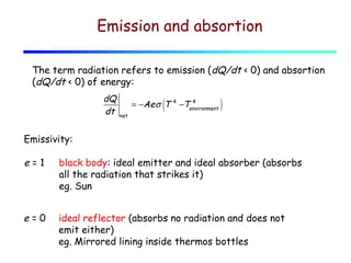Emission and absortion
The term radiation refers to emission (dQ/dt < 0) and absortion
(dQ/dt < 0) of energy:
dQ
dt

(

= −Ae σ T
net

4

4
−Tenvironment

)

Emissivity:

e=1

black body: ideal emitter and ideal absorber (absorbs
all the radiation that strikes it)
eg. Sun

e=0

ideal reflector (absorbs no radiation and does not
emit either)
eg. Mirrored lining inside thermos bottles

 
