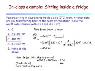 In-class example: Sitting inside a fridge
You are sitting in your shorts inside a cold (0°C) room. At what rate
are you transferring heat to the room by radiation? (Take the
worst case scenario with e = 1 and A = 2 m2)
Flow from body to room

A. 0
B. 2.4×10-4 W
C. 404 W
D. 8.9 ×104 W
E. None of the
above

dQ
dt

(

= Ae σ T
net

4

4
−Tenvironment

)



J
4
4
4
= 2 m2  5.67 × 10 −8 2
÷ 309 − 273 K
m ×s × 4 
K

= 404 W

(

)

Note: In just 10 s, this is a loss of
4000 J ~ 1000 cal = 1 Cal
(food calorie).
We
burn food to stay warm!

(

)

 