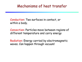 Mechanisms of heat transfer
Conduction: Two surfaces in contact, or
within a body.
Convection: Particles move between regions of
different temperature and carry energy
Radiation: Energy carried by electromagnetic
waves. Can happen through vacuum!

 