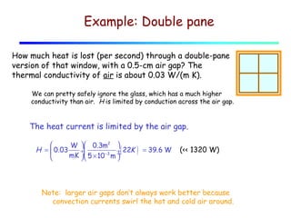 Example: Double pane
How much heat is lost (per second) through a double-pane
version of that window, with a 0.5-cm air gap? The
thermal conductivity of air is about 0.03 W/(m K).
We can pretty safely ignore the glass, which has a much higher
conductivity than air. H is limited by conduction across the air gap.

The heat current is limited by the air gap.

W   0.3m2 
H =  0.03
÷( 22K
÷

mK  5 × 10 −3 m ÷



)

= 39.6 W

(<< 1320 W)

Note: larger air gaps don’t always work better because
convection currents swirl the hot and cold air around.

 