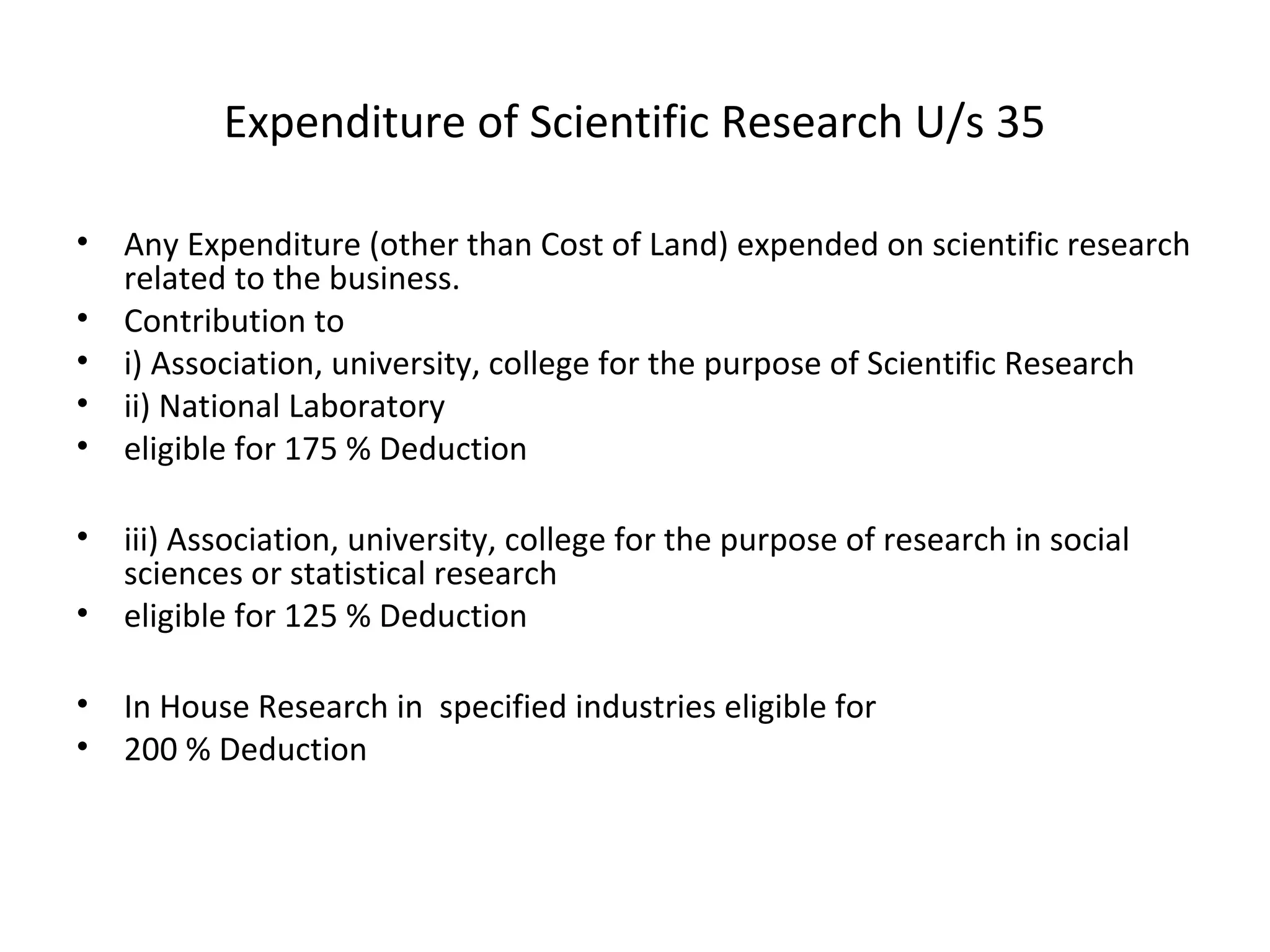Expenditure of Scientific Research U/s 35 
• Any Expenditure (other than Cost of Land) expended on scientific research 
related to the business. 
• Contribution to 
• i) Association, university, college for the purpose of Scientific Research 
• ii) National Laboratory 
• eligible for 175 % Deduction 
• iii) Association, university, college for the purpose of research in social 
sciences or statistical research 
• eligible for 125 % Deduction 
• In House Research in specified industries eligible for 
• 200 % Deduction 
 