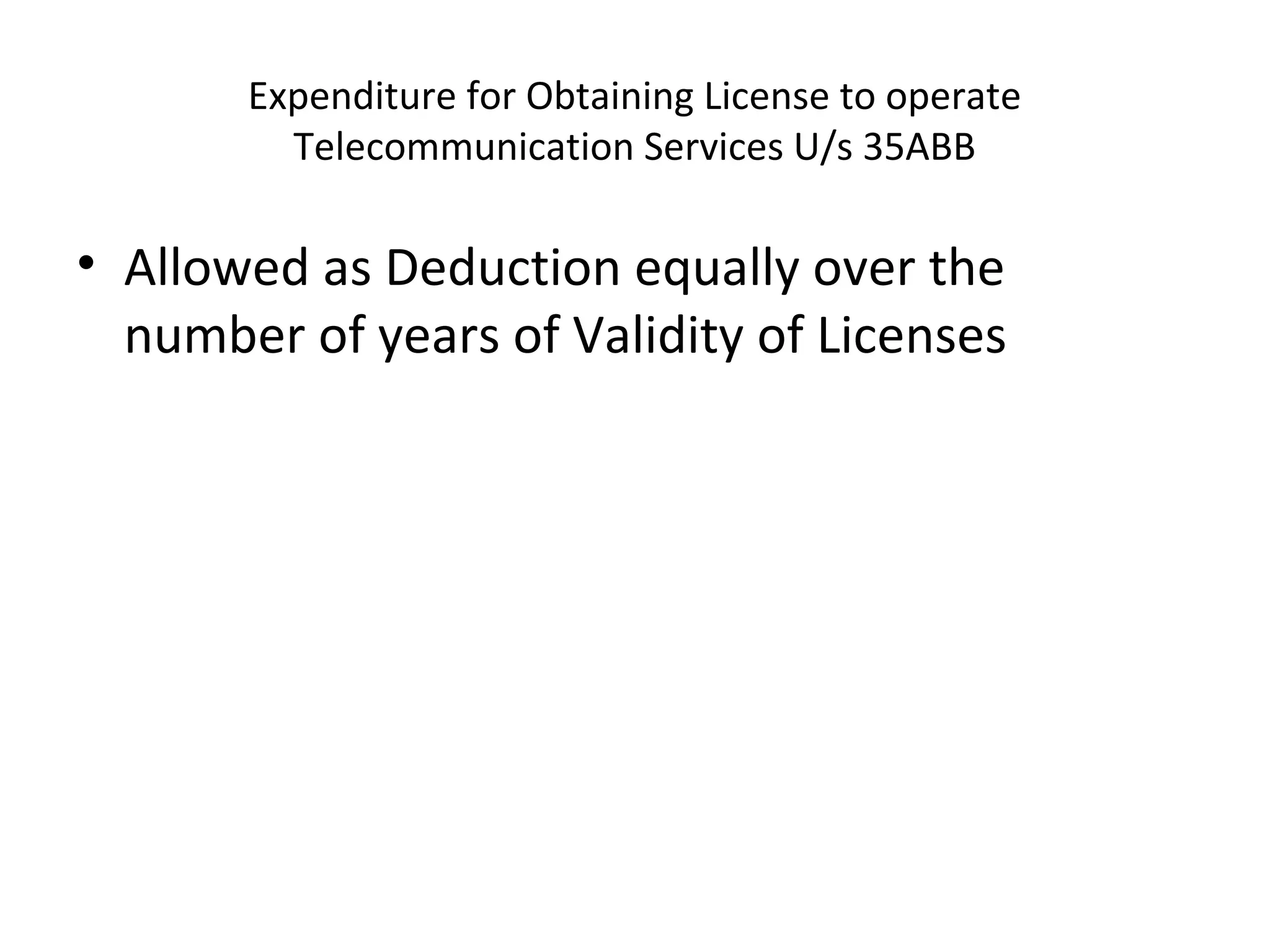 Expenditure for Obtaining License to operate 
Telecommunication Services U/s 35ABB 
• Allowed as Deduction equally over the 
number of years of Validity of Licenses 
 