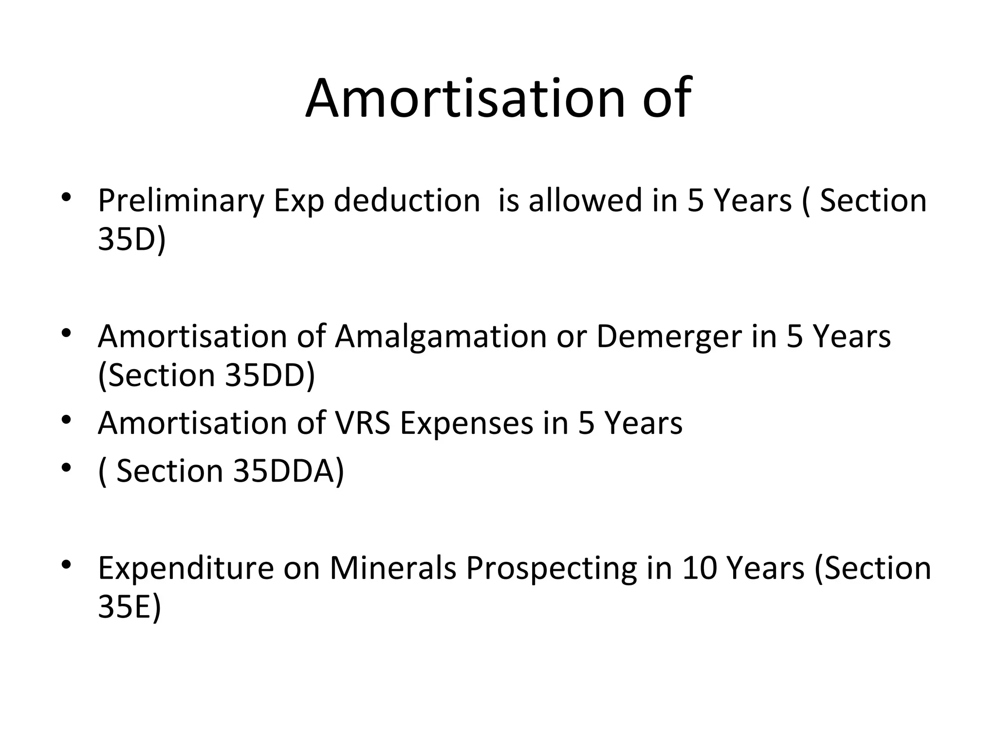 Amortisation of 
• Preliminary Exp deduction is allowed in 5 Years ( Section 
35D) 
• Amortisation of Amalgamation or Demerger in 5 Years 
(Section 35DD) 
• Amortisation of VRS Expenses in 5 Years 
• ( Section 35DDA) 
• Expenditure on Minerals Prospecting in 10 Years (Section 
35E) 
 