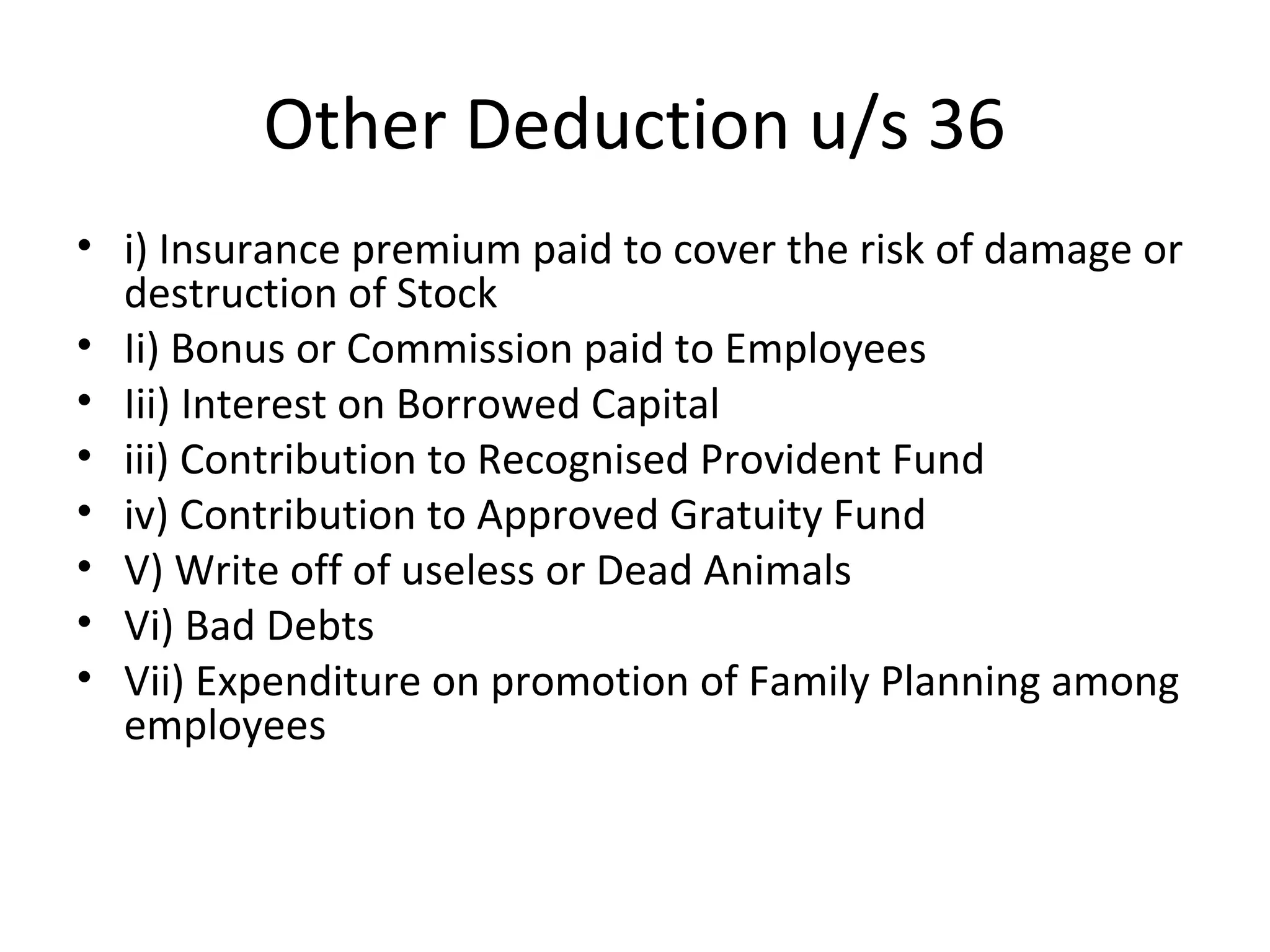 Other Deduction u/s 36 
• i) Insurance premium paid to cover the risk of damage or 
destruction of Stock 
• Ii) Bonus or Commission paid to Employees 
• Iii) Interest on Borrowed Capital 
• iii) Contribution to Recognised Provident Fund 
• iv) Contribution to Approved Gratuity Fund 
• V) Write off of useless or Dead Animals 
• Vi) Bad Debts 
• Vii) Expenditure on promotion of Family Planning among 
employees 
 