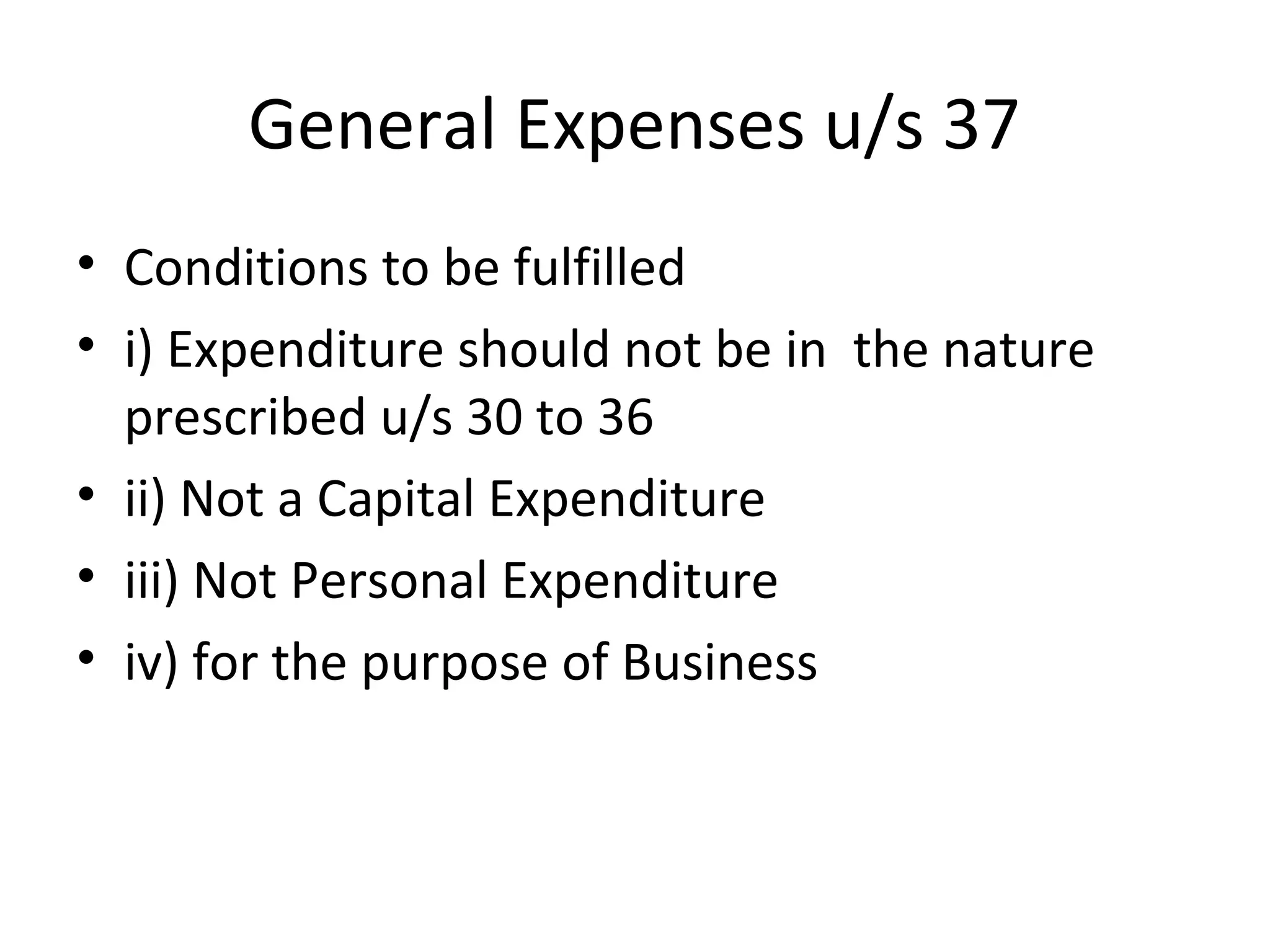 General Expenses u/s 37 
• Conditions to be fulfilled 
• i) Expenditure should not be in the nature 
prescribed u/s 30 to 36 
• ii) Not a Capital Expenditure 
• iii) Not Personal Expenditure 
• iv) for the purpose of Business 
 