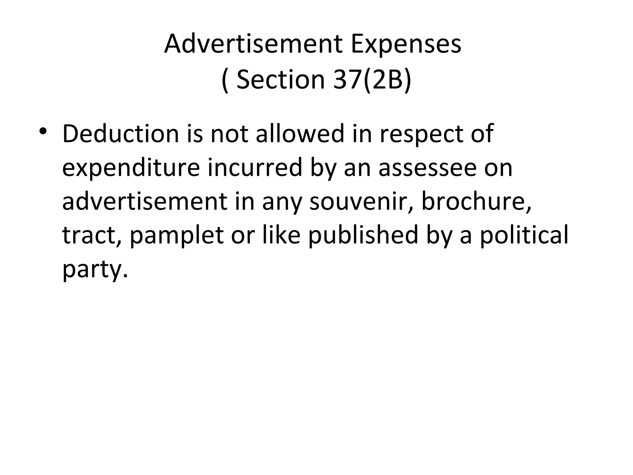 Advertisement Expenses 
( Section 37(2B) 
• Deduction is not allowed in respect of 
expenditure incurred by an assessee on 
advertisement in any souvenir, brochure, 
tract, pamplet or like published by a political 
party. 
 