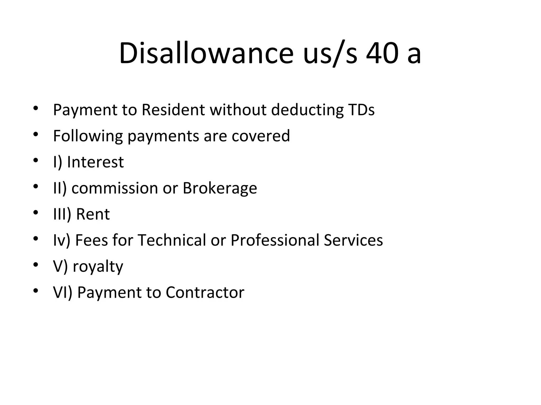 Disallowance us/s 40 a 
• Payment to Resident without deducting TDs 
• Following payments are covered 
• I) Interest 
• II) commission or Brokerage 
• III) Rent 
• Iv) Fees for Technical or Professional Services 
• V) royalty 
• VI) Payment to Contractor 
 