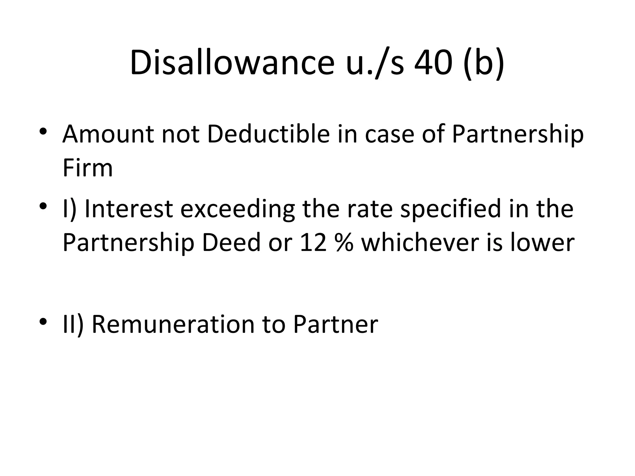 Disallowance u./s 40 (b) 
• Amount not Deductible in case of Partnership 
Firm 
• I) Interest exceeding the rate specified in the 
Partnership Deed or 12 % whichever is lower 
• II) Remuneration to Partner 
 