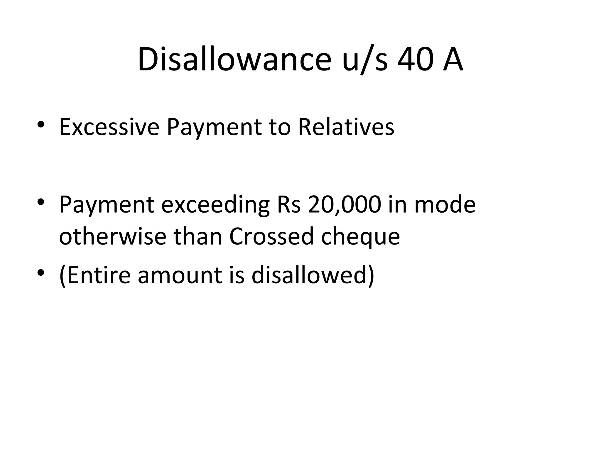 Disallowance u/s 40 A 
• Excessive Payment to Relatives 
• Payment exceeding Rs 20,000 in mode 
otherwise than Crossed cheque 
• (Entire amount is disallowed) 
 
