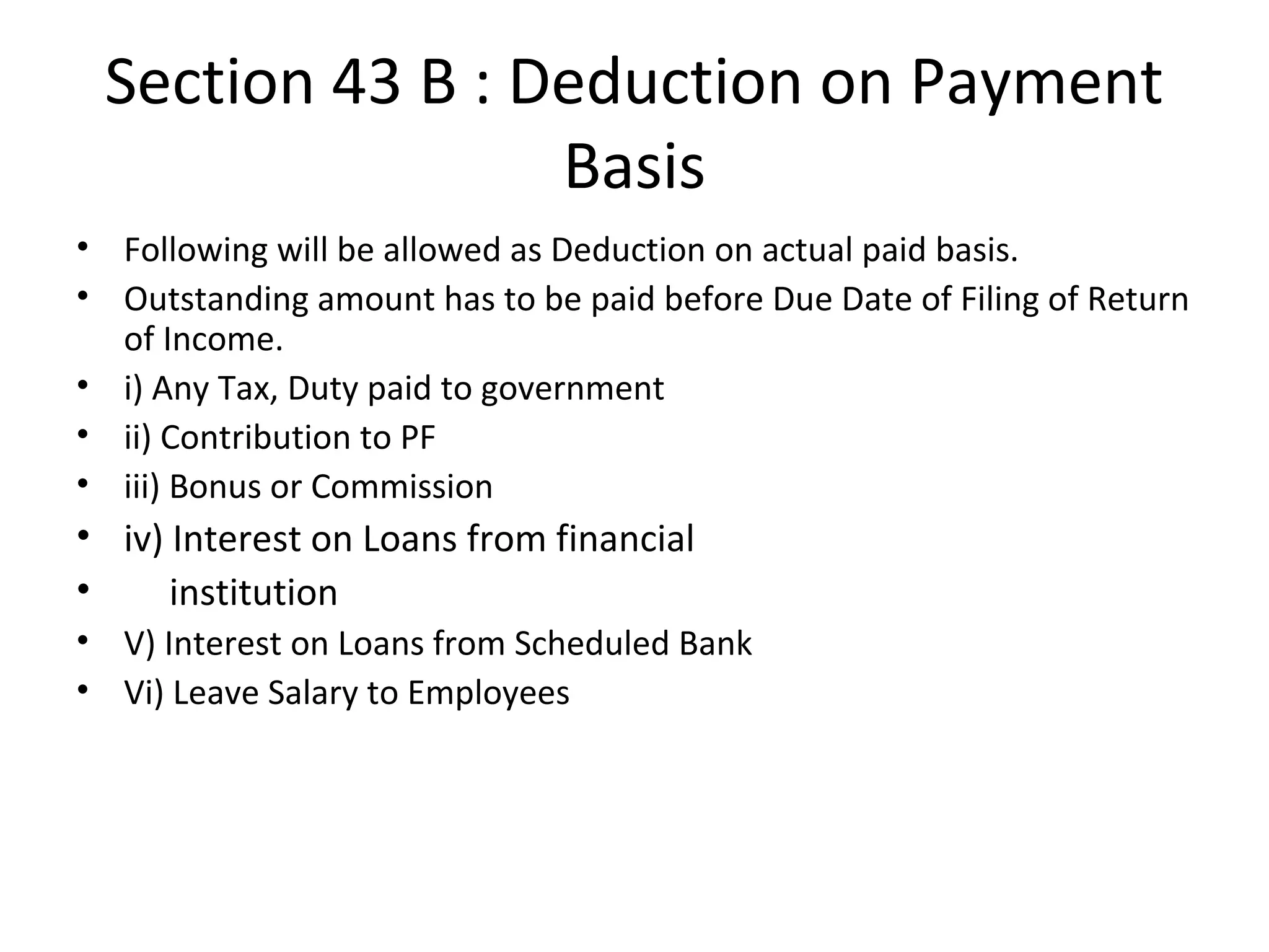 Section 43 B : Deduction on Payment 
Basis 
• Following will be allowed as Deduction on actual paid basis. 
• Outstanding amount has to be paid before Due Date of Filing of Return 
of Income. 
• i) Any Tax, Duty paid to government 
• ii) Contribution to PF 
• iii) Bonus or Commission 
• iv) Interest on Loans from financial 
• institution 
• V) Interest on Loans from Scheduled Bank 
• Vi) Leave Salary to Employees 
 
