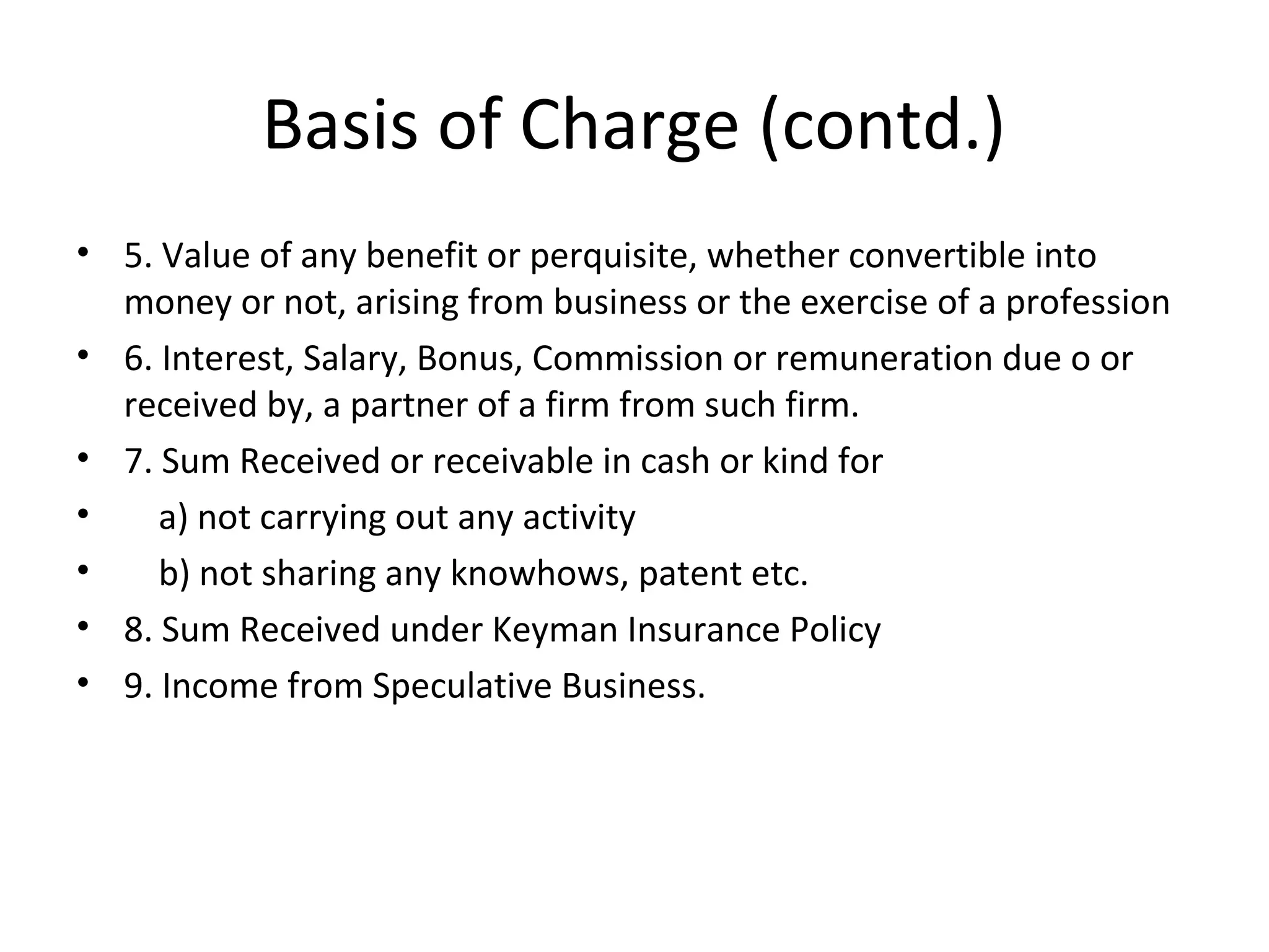 Basis of Charge (contd.) 
• 5. Value of any benefit or perquisite, whether convertible into 
money or not, arising from business or the exercise of a profession 
• 6. Interest, Salary, Bonus, Commission or remuneration due o or 
received by, a partner of a firm from such firm. 
• 7. Sum Received or receivable in cash or kind for 
• a) not carrying out any activity 
• b) not sharing any knowhows, patent etc. 
• 8. Sum Received under Keyman Insurance Policy 
• 9. Income from Speculative Business. 
 