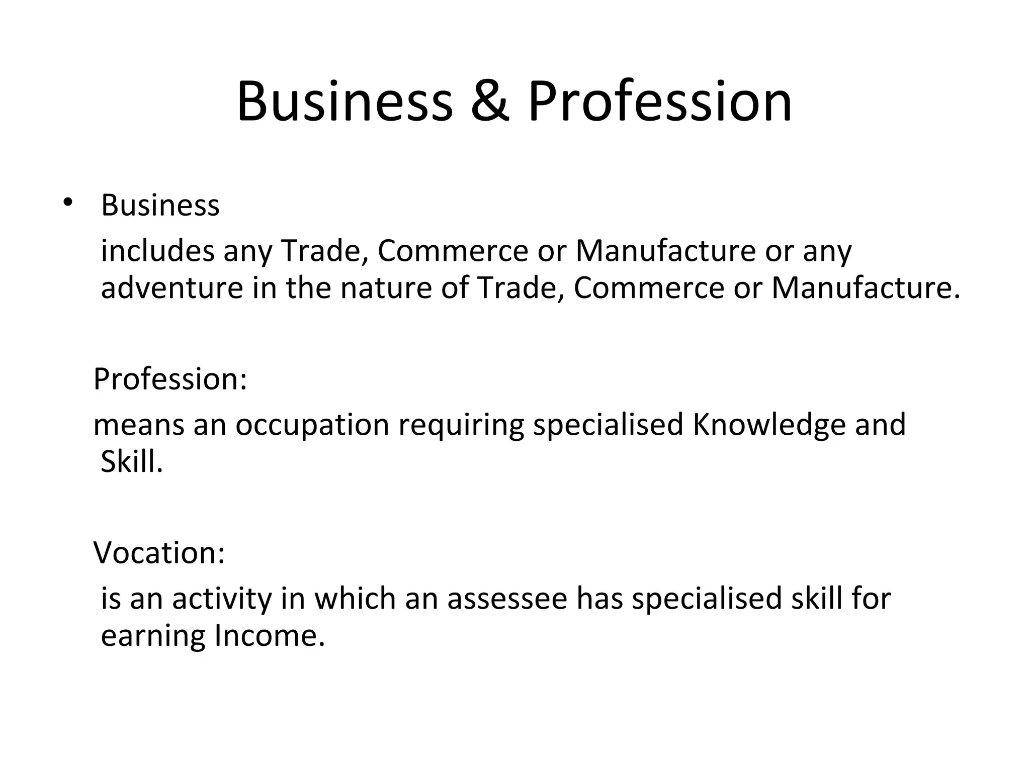Business & Profession 
• Business 
includes any Trade, Commerce or Manufacture or any 
adventure in the nature of Trade, Commerce or Manufacture. 
Profession: 
means an occupation requiring specialised Knowledge and 
Skill. 
Vocation: 
is an activity in which an assessee has specialised skill for 
earning Income. 
 