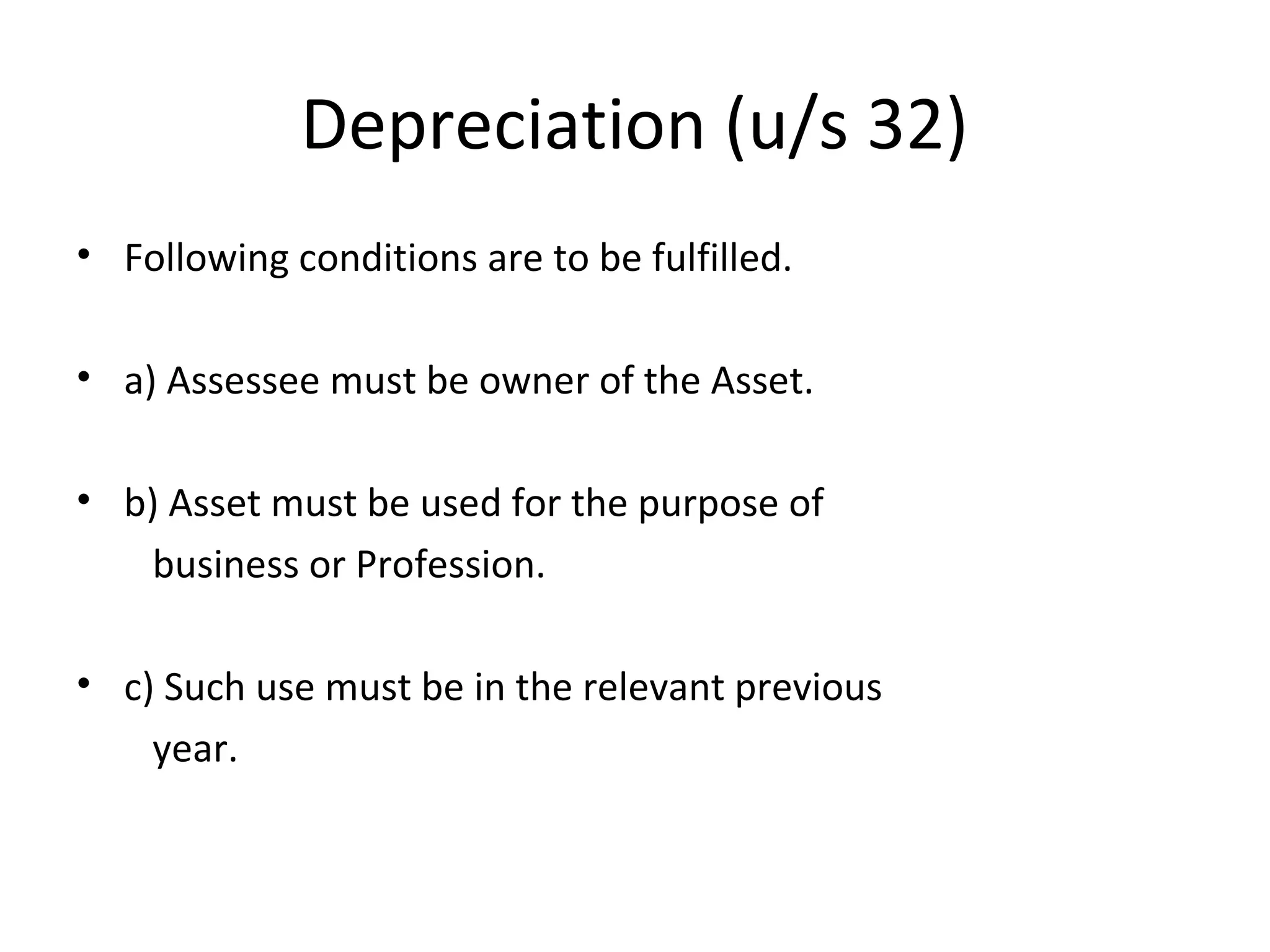 Depreciation (u/s 32) 
• Following conditions are to be fulfilled. 
• a) Assessee must be owner of the Asset. 
• b) Asset must be used for the purpose of 
business or Profession. 
• c) Such use must be in the relevant previous 
year. 
 