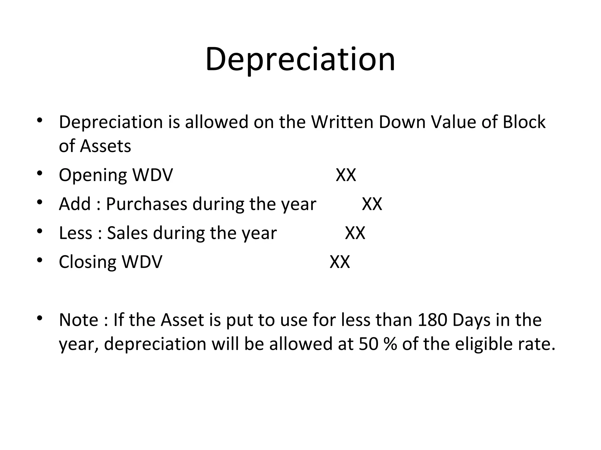 Depreciation 
• Depreciation is allowed on the Written Down Value of Block 
of Assets 
• Opening WDV XX 
• Add : Purchases during the year XX 
• Less : Sales during the year XX 
• Closing WDV XX 
• Note : If the Asset is put to use for less than 180 Days in the 
year, depreciation will be allowed at 50 % of the eligible rate. 
 