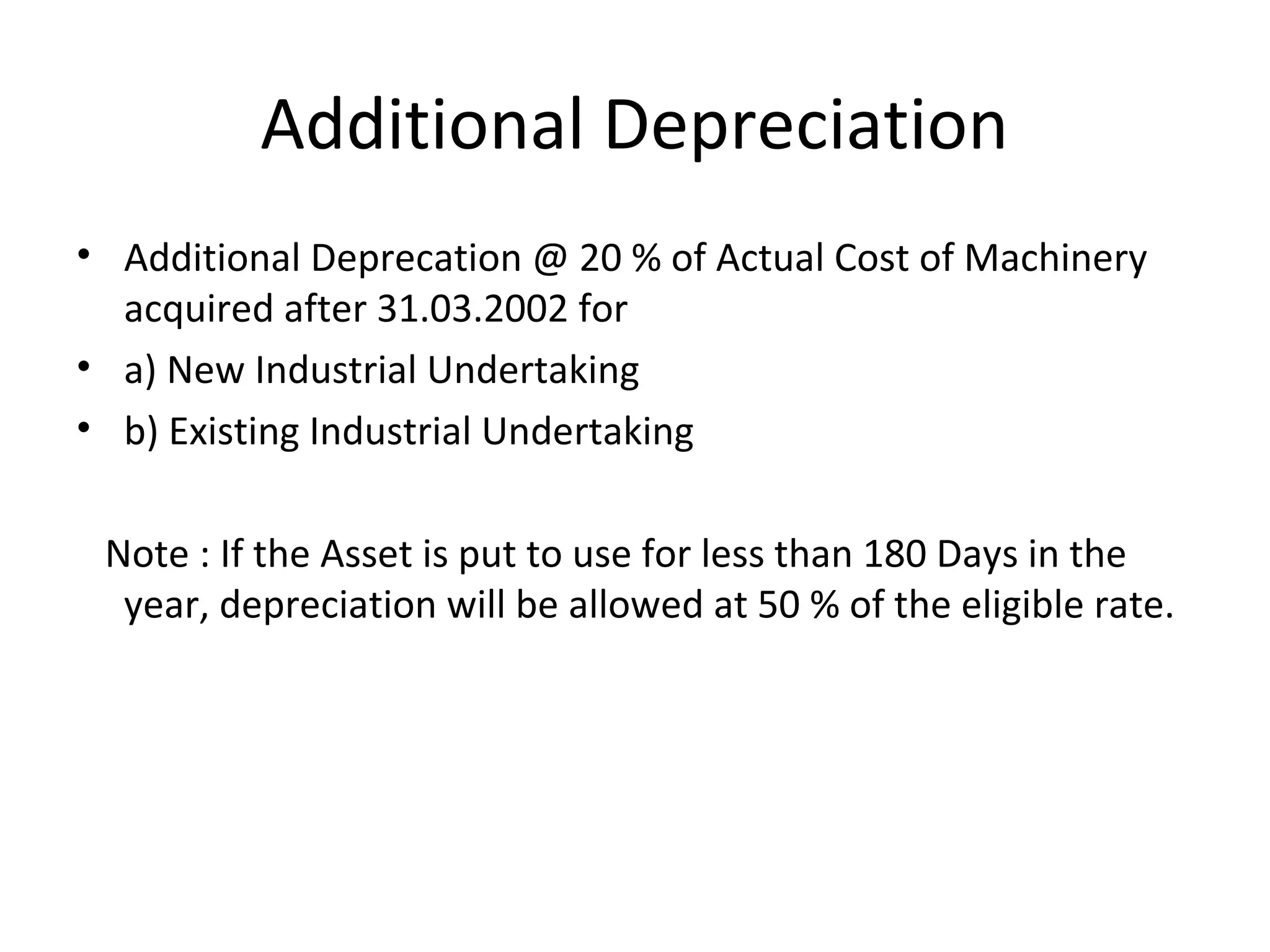 Additional Depreciation 
• Additional Deprecation @ 20 % of Actual Cost of Machinery 
acquired after 31.03.2002 for 
• a) New Industrial Undertaking 
• b) Existing Industrial Undertaking 
Note : If the Asset is put to use for less than 180 Days in the 
year, depreciation will be allowed at 50 % of the eligible rate. 
 