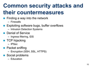 Common security attacks and
their countermeasures
   Finding a way into the network
    – Firewalls
   Exploiting software bugs, buffer overflows
    – Intrusion Detection Systems
   Denial of Service
    – Ingress filtering, IDS
   TCP hijacking
    – IPSec
   Packet sniffing
    – Encryption (SSH, SSL, HTTPS)
   Social problems
    – Education

                                                 10
 