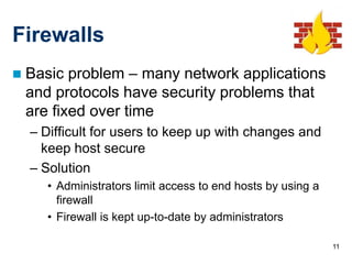 Firewalls
   Basic problem – many network applications
    and protocols have security problems that
    are fixed over time
    – Difficult for users to keep up with changes and
      keep host secure
    – Solution
       • Administrators limit access to end hosts by using a
         firewall
       • Firewall is kept up-to-date by administrators

                                                               11
 