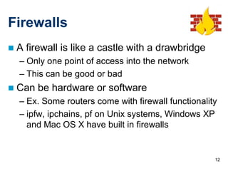 Firewalls
   A firewall is like a castle with a drawbridge
    – Only one point of access into the network
    – This can be good or bad
   Can be hardware or software
    – Ex. Some routers come with firewall functionality
    – ipfw, ipchains, pf on Unix systems, Windows XP
      and Mac OS X have built in firewalls


                                                      12
 