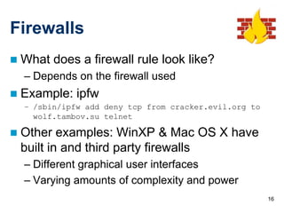 Firewalls
   What does a firewall rule look like?
    – Depends on the firewall used
   Example: ipfw
    – /sbin/ipfw add deny tcp from cracker.evil.org to
      wolf.tambov.su telnet

   Other examples: WinXP & Mac OS X have
    built in and third party firewalls
    – Different graphical user interfaces
    – Varying amounts of complexity and power
                                                         16
 
