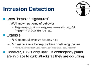 Intrusion Detection
   Uses “intrusion signatures”
    – Well known patterns of behavior
       • Ping sweeps, port scanning, web server indexing, OS
         fingerprinting, DoS attempts, etc.
   Example
    – IRIX vulnerability in webdist.cgi
    – Can make a rule to drop packets containing the line
       • “/cgi-bin/webdist.cgi?distloc=?;cat%20/etc/passwd”

   However, IDS is only useful if contingency plans
    are in place to curb attacks as they are occurring

                                                               18
 