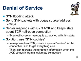 Denial of Service
 SYN flooding attack
 Send SYN packets with bogus source address
    – Why?
   Server responds with SYN ACK and keeps state
    about TCP half-open connection
    – Eventually, server memory is exhausted with this state
   Solution: use “SYN cookies”
    – In response to a SYN, create a special “cookie” for the
      connection, and forget everything else
    – Then, can recreate the forgotten information when the
      ACK comes in from a legitimate connection
                                                                22
 